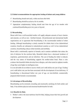 2.2 Global recommendations for appropriate feeding of infants and young children
 Breastfeeding should start early, within one hour after birth.
 Breastfeeding should be exclusive for six months.
 Appropriate complementary feeding should start from the age of six months with
continued breastfeeding up to two years or beyond.
2.3 Breastfeeding
Breast milk from a well-nourished mother will supply adequate amounts of most vitamins
and minerals, as will an iron - fortified formula. All professional and international health
organizations are in agreement that breastfeeding is the recommended method of infant
feeding. Although breastfeeding is clearly essential for infants born in less industrialized
countries, benefits are substantial in industrialized countries as well. In less industrialized
countries, breastfeeding reduces infant mortality and morbidity.
Breast milk is nutritionally superior to formula, and it contains antibodies that reduce the
risk of infection for the newborn baby. Breastfed infants have a decreased incidence of
respiratory, gastrointestinal, and ear infections. The cost of feeding the infant is reduced,
and the very nature of breastfeeding supports the mother-infant bond. There is also
evidence that breastfed infants develop fewer allergies, and when tested at eighteen months
of age they score higher on intelligence tests.
It is not advisable for an infant to receive whole cow's milk before one year of age. Feeding
cow's milk before one year has been associated with the development of iron deficiency. If
breastfeeding is discontinued before one year of age, an iron-fortified, commercially
prepared infant formula is recommended.
2.4 Advantages of Breastfeeding
Breastfeeding can be extremely rewarding and emotionally satisfying for both mother and
baby. It has definite physical and emotional health benefits for both.
2.4.1 Benefits for Baby
• Mother’s milk is the most nutritious food for baby, helping ensure their best growth and
development.
Page | 4
 
