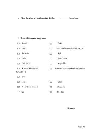 6. Time duration of complementary feeding ___________hours later.
7. Types of complementary foods
Biscuit Cake
Egg Other confectionary products (__)
Dal water Suji
Fruits Cows’ milk
Fruit Juice Vegetables
Kichuri/ Hotchpotch Commercial foods (Horlicks/Bonvita/
Seralak/(__)
Rice
Soup Chips
Bread/ Ruti/ Chapatti Chocolate
Tea Noodles
Signature
Page | 40
 