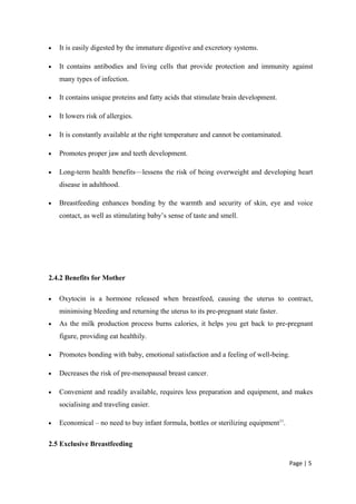 • It is easily digested by the immature digestive and excretory systems.
• It contains antibodies and living cells that provide protection and immunity against
many types of infection.
• It contains unique proteins and fatty acids that stimulate brain development.
• It lowers risk of allergies.
• It is constantly available at the right temperature and cannot be contaminated.
• Promotes proper jaw and teeth development.
• Long-term health benefits—lessens the risk of being overweight and developing heart
disease in adulthood.
• Breastfeeding enhances bonding by the warmth and security of skin, eye and voice
contact, as well as stimulating baby’s sense of taste and smell.
2.4.2 Benefits for Mother
• Oxytocin is a hormone released when breastfeed, causing the uterus to contract,
minimising bleeding and returning the uterus to its pre-pregnant state faster.
• As the milk production process burns calories, it helps you get back to pre-pregnant
figure, providing eat healthily.
• Promotes bonding with baby, emotional satisfaction and a feeling of well-being.
• Decreases the risk of pre-menopausal breast cancer.
• Convenient and readily available, requires less preparation and equipment, and makes
socialising and traveling easier.
• Economical – no need to buy infant formula, bottles or sterilizing equipment11
.
2.5 Exclusive Breastfeeding
Page | 5
 