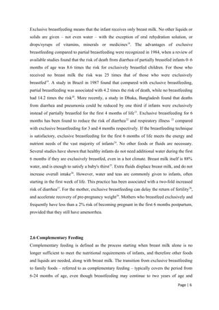 Exclusive breastfeeding means that the infant receives only breast milk. No other liquids or
solids are given – not even water – with the exception of oral rehydration solution, or
drops/syrups of vitamins, minerals or medicines18
. The advantages of exclusive
breastfeeding compared to partial breastfeeding were recognized in 1984, when a review of
available studies found that the risk of death from diarrhea of partially breastfed infants 0–6
months of age was 8.6 times the risk for exclusively breastfed children. For those who
received no breast milk the risk was 25 times that of those who were exclusively
breastfed19
. A study in Brazil in 1987 found that compared with exclusive breastfeeding,
partial breastfeeding was associated with 4.2 times the risk of death, while no breastfeeding
had 14.2 times the risk20
. More recently, a study in Dhaka, Bangladesh found that deaths
from diarrhea and pneumonia could be reduced by one third if infants were exclusively
instead of partially breastfed for the first 4 months of life21
. Exclusive breastfeeding for 6
months has been found to reduce the risk of diarrhea22
and respiratory illness 23
compared
with exclusive breastfeeding for 3 and 4 months respectively. If the breastfeeding technique
is satisfactory, exclusive breastfeeding for the first 6 months of life meets the energy and
nutrient needs of the vast majority of infants24
. No other foods or fluids are necessary.
Several studies have shown that healthy infants do not need additional water during the first
6 months if they are exclusively breastfed, even in a hot climate. Breast milk itself is 88%
water, and is enough to satisfy a baby's thirst25
. Extra fluids displace breast milk, and do not
increase overall intake26
. However, water and teas are commonly given to infants, often
starting in the first week of life. This practice has been associated with a two-fold increased
risk of diarrhea27
. For the mother, exclusive breastfeeding can delay the return of fertility28
,
and accelerate recovery of pre-pregnancy weight29
. Mothers who breastfeed exclusively and
frequently have less than a 2% risk of becoming pregnant in the first 6 months postpartum,
provided that they still have amenorrhea.
2.6 Complementary Feeding
Complementary feeding is defined as the process starting when breast milk alone is no
longer sufficient to meet the nutritional requirements of infants, and therefore other foods
and liquids are needed, along with breast milk. The transition from exclusive breastfeeding
to family foods – referred to as complementary feeding – typically covers the period from
6-24 months of age, even though breastfeeding may continue to two years of age and
Page | 6
 