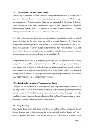 2.6.3 Complementary Feeding from 6 months
From the age of 6 months, an infant's need for energy and nutrients starts to exceed what is
provided by breast milk and complementary feeding becomes necessary to fill the energy
and nutrient gap15
. If complementary foods are not introduced at this age or if they are
given inappropriately, an infant's growth may falter. In many countries, the period of
complementary feeding from 6–23 months is the time of peak incidence of growth
faltering, micronutrient deficiencies and infectious illnesses16
.
Even after complementary foods have been introduced, breastfeeding remains a critical
source of nutrients for the young infant and child. It provides about one half of an infant's
energy needs up to the age of one year, and up to one third during the second year of life.
Breast milk continues to supply higher quality nutrients than complementary foods, and
also protective factors. It is therefore recommended that breastfeeding on demand continues
with adequate complementary feeding up to 2 years or beyond17
.
Complementary foods need to be nutritionally-adequate, safe and appropriately fed in order
to meet the young child's energy and nutrient needs. However, complementary feeding is
often fraught with problems, with foods being too dilute, not fed often enough or in too
small amounts, or replacing breast milk while being of an inferior quality. Both food and
feeding practices influence the quality of complementary feeding, and mothers and families
need support to practice good complementary feeding17
.
2.7 Early & Late Introduction of Complementary Foods
Timing of the first introduction of solid food during infancy may have potential effects on
life-long health30
. It can be seen that very often solid foods are either given too early or too
late. According to UNICEF31
, the frequency and amounts of food that is given may be
insufficient hence; hindering the normal growth of the child or their consistency or energy
density may be incorrect in relation to the child’s needs.
2.7.1 Early Weaning
Some studies have shown that giving solid foods too early may lead to increased risk of
chronic diseases such as islet autoimmunity (the pre-clinical condition leading to Type 1
diabetes), obesity, adult-onset celiac disease, and eczema30
. Nevertheless, it was affirmed
Page | 8
 