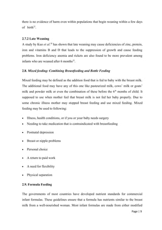 there is no evidence of harm even within populations that begin weaning within a few days
of birth32
.
2.7.2 Late Weaning
A study by Kuo et al.30
has shown that late weaning may cause deficiencies of zinc, protein,
iron and vitamins B and D that leads to the suppression of growth and cause feeding
problems. Iron deficiency anemia and rickets are also found to be more prevalent among
infants who are weaned after 6 months32
.
2.8. Mixed feeding: Combining Breastfeeding and Bottle Feeding
Mixed feeding may be defined as the addition food that is fed to baby with the breast milk.
The additional food may have any of this one like pasteurized milk, cows’ milk or goats’
milk and powder milk or even the combination of these before the 6th
months of child. It
supposed to use when mother feel that breast milk is not fed her baby properly. Due to
some chronic illness mother may stopped breast feeding and use mixed feeding. Mixed
feeding may be used to following:
• Illness, health conditions, or if you or your baby needs surgery
• Needing to take medication that is contraindicated with breastfeeding
• Postnatal depression
• Breast or nipple problems
• Personal choice
• A return to paid work
• A need for flexibility
• Physical separation
2.9. Formula Feeding
The governments of most countries have developed nutrient standards for commercial
infant formulas. These guidelines ensure that a formula has nutrients similar to the breast
milk from a well-nourished woman. Most infant formulas are made from either modified
Page | 9
 