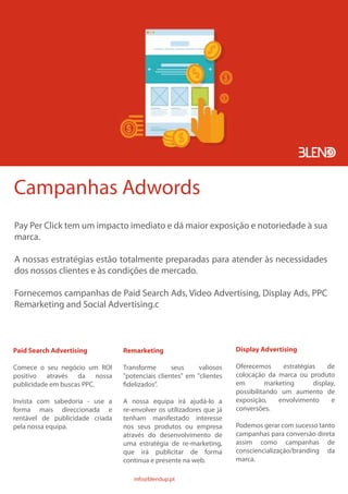 Campanhas Adwords
Pay Per Click tem um impacto imediato e dá maior exposição e notoriedade à sua
marca.
A nossas estratégias estão totalmente preparadas para atender às necessidades
dos nossos clientes e às condições de mercado.
Fornecemos campanhas de Paid Search Ads, Video Advertising, Display Ads, PPC
Remarketing and Social Advertising.c
Paid Search Advertising
Comece o seu negócio um ROI
positivo através da nossa
publicidade em buscas PPC.
Invista com sabedoria - use a
forma mais direccionada e
rentável de publicidade criada
pela nossa equipa.
Remarketing
Transforme seus valiosos
"potenciais clientes" em "clientes
fidelizados”.
A nossa equipa irá ajudá-lo a
re-envolver os utilizadores que já
tenham manifestado interesse
nos seus produtos ou empresa
através do desenvolvimento de
uma estratégia de re-marketing,
que irá publicitar de forma
continua e presente na web.
Display Advertising
Oferecemos estratégias de
colocação da marca ou produto
em marketing display,
possibilitando um aumento de
exposição, envolvimento e
conversões.
Podemos gerar com sucesso tanto
campanhas para conversão direta
assim como campanhas de
consciencialização/branding da
marca.
info@blendup.pt
 