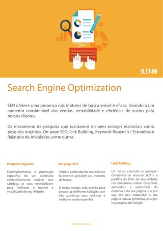 Search Engine Optimization
SEO oferece uma presença nos motores de busca visível e eficaz, levando a um
aumento considerável das vendas, rentabilidade e eficiência de custos para
nossos clientes.
Os mecanismo de pesquisa que realizamos incluem serviços essenciais como
pesquisa orgânica, On-page SEO, Link Building, Keyword Research / Estratégia e
Relatório de Atividades, entre outras.
Pesquisa Orgânica
Desenvolvimento e promoção
específica de um conteúdo
verdadeiramente notável que
satisfaça as suas necessidades
para melhorar e manter a
visibilidade de seu Website.
On-page SEO
Torne o conteúdo do seu website
facilmente acessível aos motores
de busca.
A nossa equipa está pronta para
propor as melhores soluções que
irão aumentar seus rankings e
melhorar o desempenho.
Link Building
Um factor essencial de qualquer
campanha de sucesso SEO é a
partilha de links do seu website
nos directórios online. Estes links
aumentam a autoridade do
domínio e da sua página que por
sua vez irão catapultar a sua
página para as primeiras posições
na pesquisa do Google
info@blendup.pt
 