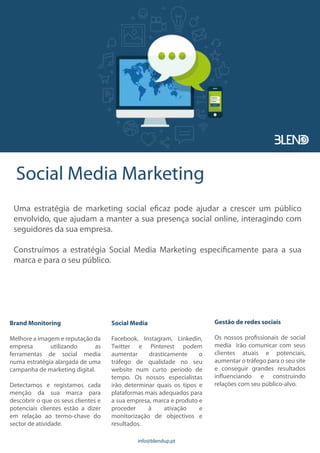 Social Media Marketing
Uma estratégia de marketing social eficaz pode ajudar a crescer um público
envolvido, que ajudam a manter a sua presença social online, interagindo com
seguidores da sua empresa.
Construímos a estratégia Social Media Marketing especificamente para a sua
marca e para o seu público.
Brand Monitoring
Melhore a imagem e reputação da
empresa utilizando as
ferramentas de social media
numa estratégia alargada de uma
campanha de marketing digital.
Detectamos e registamos cada
menção da sua marca para
descobrir o que os seus clientes e
potenciais clientes estão a dizer
em relação ao termo-chave do
sector de atividade.
Social Media
Facebook, Instagram, Linkedin,
Twitter e Pinterest podem
aumentar drasticamente o
tráfego de qualidade no seu
website num curto período de
tempo. Os nossos especialistas
irão determinar quais os tipos e
plataformas mais adequados para
a sua empresa, marca e produto e
proceder à ativação e
monitorização de objectivos e
resultados.
Gestão de redes sociais
Os nossos profissionais de social
media irão comunicar com seus
clientes atuais e potenciais,
aumentar o tráfego para o seu site
e conseguir grandes resultados
influenciando e construindo
relações com seu público-alvo.
info@blendup.pt
 