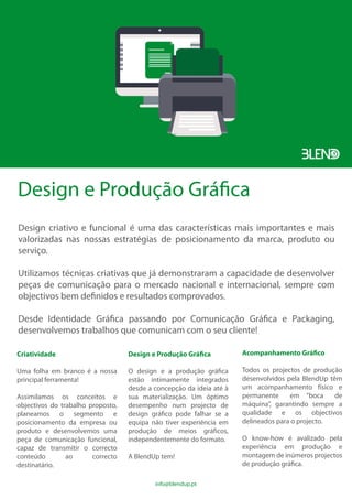 Design e Produção Gráfica
Design criativo e funcional é uma das características mais importantes e mais
valorizadas nas nossas estratégias de posicionamento da marca, produto ou
serviço.
Utilizamos técnicas criativas que já demonstraram a capacidade de desenvolver
peças de comunicação para o mercado nacional e internacional, sempre com
objectivos bem definidos e resultados comprovados.
Desde Identidade Gráfica passando por Comunicação Gráfica e Packaging,
desenvolvemos trabalhos que comunicam com o seu cliente!
Criatividade
Uma folha em branco é a nossa
principal ferramenta!
Assimilamos os conceitos e
objectivos do trabalho proposto,
planeamos o segmento e
posicionamento da empresa ou
produto e desenvolvemos uma
peça de comunicação funcional,
capaz de transmitir o correcto
conteúdo ao correcto
destinatário.
Design e Produção Gráfica
O design e a produção gráfica
estão intimamente integrados
desde a concepção da ideia até à
sua materialização. Um óptimo
desempenho num projecto de
design gráfico pode falhar se a
equipa não tiver experiência em
produção de meios gráficos,
independentemente do formato.
A BlendUp tem!
Acompanhamento Gráfico
Todos os projectos de produção
desenvolvidos pela BlendUp têm
um acompanhamento físico e
permanente em “boca de
máquina”, garantindo sempre a
qualidade e os objectivos
delineados para o projecto.
O know-how é avalizado pela
experiência em produção e
montagem de inúmeros projectos
de produção gráfica.
info@blendup.pt
 