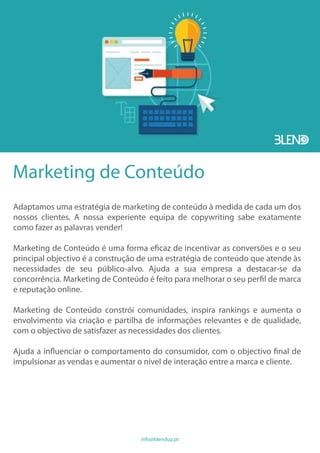 Marketing de Conteúdo
Adaptamos uma estratégia de marketing de conteúdo à medida de cada um dos
nossos clientes. A nossa experiente equipa de copywriting sabe exatamente
como fazer as palavras vender!
Marketing de Conteúdo é uma forma eficaz de incentivar as conversões e o seu
principal objectivo é a construção de uma estratégia de conteúdo que atende às
necessidades de seu público-alvo. Ajuda a sua empresa a destacar-se da
concorrência. Marketing de Conteúdo é feito para melhorar o seu perfil de marca
e reputação online.
Marketing de Conteúdo constrói comunidades, inspira rankings e aumenta o
envolvimento via criação e partilha de informações relevantes e de qualidade,
com o objectivo de satisfazer as necessidades dos clientes.
Ajuda a influenciar o comportamento do consumidor, com o objectivo final de
impulsionar as vendas e aumentar o nível de interação entre a marca e cliente.
info@blendup.pt
 