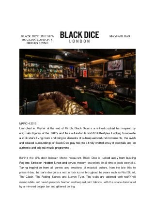 BLACK DICE: THE NEW MAYFAIR BAR
ROCKING LONDON’S
DRINKS SCENE
MARCH 2015
Launched in Mayfair at the end of March, Black Dice is a refined cocktail bar inspired by
enigmatic figures of the 1960’s and their outlandish Rock‘n’Roll lifestyles. Looking to recreate
a rock star’s living room and bring in elements of subsequent cultural movements, the lavish
and relaxed surroundings of Black Dice play host to a finely crafted array of cocktails and an
authentic and original music programme.
Behind the pink door beneath Momo restaurant, Black Dice is tucked away from bustling
Regents Street on Heddon Street and serves modern-era twists on all-time classic cocktails.
Taking inspiration from all genres and emotions of musical culture, from the late 60's to
present day, the bar’s design is a nod to rock icons throughout the years such as Rod Stuart,
The Clash, The Rolling Stones and Steven Tyler. The walls are adorned with rock’n’roll
memorabilia and lavish peacock feather and leopard print fabrics, with the space dominated
by a mirrored copper bar and glittered ceiling.
 