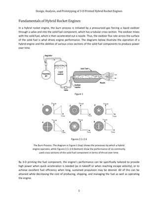 Design, Analysis, and Prototyping of 3-D Printed Hybrid Rocket Engines
1
Fundamentals of Hybrid Rocket Engines
In a hybrid rocket engine, the burn process is initiated by a pressurized gas forcing a liquid oxidizer
through a valve and into the solid fuel component, which has a tubular cross section. The oxidizer mixes
with the solid fuel, which is then accelerated out a nozzle. Thus, the oxidizer flux rate across the surface
of the solid fuel is what drives engine performance. The diagrams below illustrate the operation of a
hybrid engine and the abilities of various cross sections of the solid fuel components to produce power
over time.
By 3-D printing the fuel component, the engine’s performance can be specifically tailored to provide
high power when quick acceleration is needed (as in takeoff or when reaching escape velocity), or to
achieve excellent fuel efficiency when long, sustained propulsion may be desired. All of this can be
attained while decreasing the cost of producing, shipping, and managing the fuel as well as operating
the engine.
Figures 2.1–2.6
The Burn Process: The diagram in Figure 1 (top) shows the processes by which a hybrid
engine operates, while Figures 2.1–2.6 (bottom) show the performance of six commonly
used cross sections of the solid fuel component in terms of thrust over time.
Figure 1
 