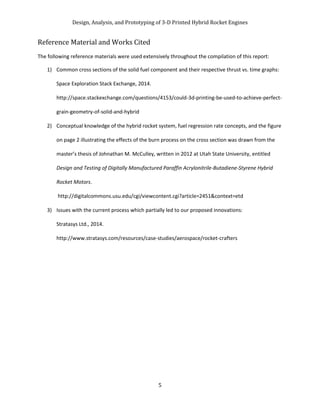 Design, Analysis, and Prototyping of 3-D Printed Hybrid Rocket Engines
5
Reference Material and Works Cited
The following reference materials were used extensively throughout the compilation of this report:
1) Common cross sections of the solid fuel component and their respective thrust vs. time graphs:
Space Exploration Stack Exchange, 2014.
http://space.stackexchange.com/questions/4153/could-3d-printing-be-used-to-achieve-perfect-
grain-geometry-of-solid-and-hybrid
2) Conceptual knowledge of the hybrid rocket system, fuel regression rate concepts, and the figure
on page 2 illustrating the effects of the burn process on the cross section was drawn from the
master’s thesis of Johnathan M. McCulley, written in 2012 at Utah State University, entitled
Design and Testing of Digitally Manufactured Paraffin Acrylonitrile-Butadiene-Styrene Hybrid
Rocket Motors.
http://digitalcommons.usu.edu/cgi/viewcontent.cgi?article=2451&context=etd
3) Issues with the current process which partially led to our proposed innovations:
Stratasys Ltd., 2014.
http://www.stratasys.com/resources/case-studies/aerospace/rocket-crafters
 