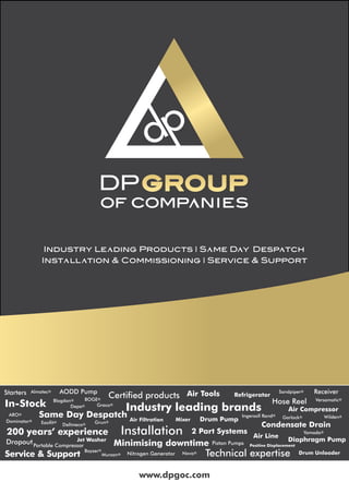 www.dpgoc.com
Same Day Despatch
Industry leading brands
Drum Unloader
In-Stock
Certified products
Minimising downtime
200 years’ experience Installation
Condensate Drain
Technical expertise
Starters
Air Compressor
Jet Washer
Portable Compressor
Nitrogen Generator
Mixer Drum Pump
Almatec®
ARO®
Blagdon® BOGE®
Boyser®
Dellmeco®
Sandpiper®
Versamatic®
Ingersoll Rand®
Graco®
Dominator®
Easifit® Grun®
Murzan®
Garlock®
Yamada®
Wilden®
Nova®
Depa®
Air Filtration
Refrigerator
Diaphragm Pump
AODD Pump Air Tools
Piston Pumps Positive Displacement
Dropout
Service & Support
2 Part Systems
Air Line
Receiver
Hose Reel
 