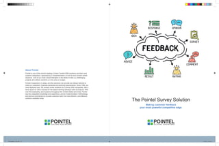 The Pointel Survey Solution
Making customer feedback
your most powerful competitive edge.
About Pointel
Pointel is one of the world’s leading Contact Center/CRM solutions providers and
systems integrators, specializing in implementation of end-to-end contact center
solutions. One of our most critical strengths is the ability to take up challenging
projects and deliver solutions on time and on budget.
Pointel’s experience is deep, and the solutions we provide are always tailored to
meet our customers’ business demands and technical requirements. Since 1999, we
have deployed over 100 contact center solutions for Fortune 2000 companies, with a
track record of 100% success for the award-winning Genesys suite of products. With
over 90 employees, and locations throughout the United States and India, Pointel
has the unequaled knowledge and experience, proven implementation methodology
and service commitment to provide customers with the most efficient, cost-effective
solutions available today.
Pointel4pgBro_Final.indd 1-2 6/22/16 10:18 am
 