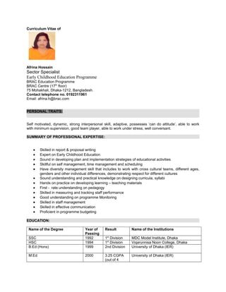 Curriculum Vitae of
Afrina Hossain
Sector Specialist
Early Childhood Education Programme
BRAC Education Programme
BRAC Centre (17th
floor)
75 Mohakhali, Dhaka-1212, Bangladesh.
Contact telephone no. 0192311961
Email: afrina.h@brac.com
PERSONAL TRAITS:
Self motivated, dynamic, strong interpersonal skill, adaptive, possesses ‘can do attitude’, able to work
with minimum supervision, good team player, able to work under stress, well conversant.
SUMMARY OF PROFESSIONAL EXPERTISE:
• Skilled in report & proposal writing
• Expert on Early Childhood Education
• Sound in developing plan and implementation strategies of educational activities
• Skillful on self management, time management and scheduling
• Have diversity management skill that includes to work with cross cultural teams, different ages,
genders and other individual differences, demonstrating respect for different cultures
• Sound understanding and practical knowledge on designing curricula, syllabi
• Hands on practice on developing learning – teaching materials
• First - rate understanding on pedagogy
• Skilled in measuring and tracking staff performance
• Good understanding on programme Monitoring
• Skilled in staff management
• Skilled in effective communication
• Proficient in programme budgeting
EDUCATION:
Name of the Degree Year of
Passing
Result Name of the Institutions
SSC 1992 1st
Division MDC Model Institute, Dhaka
HSC 1994 1st
Division Viqarunnisa Noon College, Dhaka
B.Ed (Hons) 1999 2nd Division University of Dhaka (IER)
M.Ed 2000 3.25 CGPA
(out of 4
University of Dhaka (IER)
 