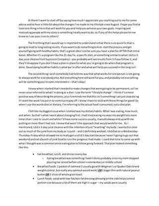 Hi there!Iwant to start off bysayinghow much I appreciate youreachingoutto me for some
advice andto hear a little bitaboutthe changesI’ve made tomy lifestyle since August.Ihope youfindat
leastone thinginhere that will workforyouand helpyouachieve yourowngoals.Inspiringand
motivatingpeople withmystoryissomethingIreallywanttodo,so if any of thishelpsplease letme
knowso I can pass iton to others!
The firstthingthat I wouldsayis importanttounderstandisthat there isnoquickfix that is
goingto leadto longlastingresults.If youwanttodo somethingtokick-startthe processandget
yourself goingwithhealthyhabits,that’sagreatidea! Justbe sure you have a planfor AFTER thatinitial
boost.Whetherit’sa programlike the 21-day fix,aspecificdiet,orsomethingsimilartowhatI did(a 3-
day juice cleanse fromSujaJuice Company)–you probablywill seeresultsfromitif youfollow it,and
they’ll disappearif youdon’thave aplanin place forwhat you’re goingtodo whenthatprogram is
done. Developinghealthierhabitsiswhatwe’re afterandwhatwill helpyousucceedinthe longrun!
The secondthingI wishsomebodyhadtoldme wasthat whatworks forone personisnot going
to alwaysworkfor everybodyelse.Noteverythinghere willworkforyou,andprobablynoteverything
will be somethingyou’re eveninterestedin –that’sokay!
I knewwhenIstartedthat I neededtomake changesthatwere goingto be permanent,soI’ve
neveronce referredtowhatI’mdoingas a diet.I use the term“lifestylechange”.Ithinkit’samore
positive wayof describingthe process,plusitremindsme thatthisisn’tsomethingIcanjust stopdoing
if I want the workI’ve putin to continue topayoff.I know I have to stickwiththese thingsforgood!So
whenI use the wordsdietor dietary,I’mreferringtothe actual foodI consumed,nota dietplan.
I feltlike mybiggestissuewhenIstarted wasmydietaryhabits.WhatI was eating,how much,
and when.Sothat’swhat I wentaboutchangingfirst.Ihad triedeasingmywayintoweightlossmore
timesthanI care to count andwhile I’dhave some successusually,itwouldalwaysendupwithme
puttingonmore thanI had lost.I knewthatwasn’tthe approach that wouldworkforme. As I
mentioned,Idida 3-day juice cleanse withthe intentionof just“resetting”mybody.Iwantedto clear
out as muchof the junkfrommy bodyas I could – and itdefinitelyworked.Ididthaton a Wednesday-
Thursday-Fridaywhichallowedme toreallygeta solid5 daystart because I wasn’tgoingtogo out that
weekendandeatabunch of junkfoodto ruinthe progressIhad made.I usedthat time tocome up with
whatI thoughtwas a commonsense eatingplantofollow goingforward.Thatplanlookedsomething
like this:
 Eat breakfast,lunch,anddinnereveryday
o EatingbreakfastwassomethingIhadn’tdone probablysince mymomstopped
pouringme cereal before school inelementaryormiddle school
 Breakfastfoods:1 packetof oatmeal (IusuallygowithWegman’sorQuakerOats brand
weightcontrol,butreallyanyoatmeal wouldwork) OR1 bagel thinwithnatural peanut
butterOR 2 slicesof whole graintoast.
 Lunch foods:saladwithlow-fat/non-fatdressing(dressingonthe side helpscontrol
portionsize because alotof themare highin sugar – my saladswere usually
 