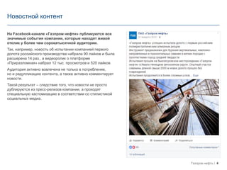 4Газпром нефть
Новостной контент
На Facebook-канале «Газпром нефти» публикуются все
значимые события компании, которые находят живой
отклик у более чем сорокатысячной аудитории.
Так, например, новость об испытании компанией первого
долота российского производства набрала 90 лайков и была
расшерена 14 раз., а видеоролик о платформе
«Приразломная» набрал 12 тыс. просмотров и 520 лайков.
Аудитория активно вовлечена не только в потребление,
но и редупликацию контента, а также активно комментирует
новости.
Такой результат – следствие того, что новости не просто
дублируются из пресс-релизов компании, а проходят
специальную кастомизацию в соответствии со стилистикой
социальных медиа.
 