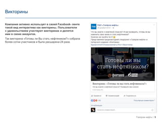 5Газпром нефть
Викторины
Компания активно использует в своей Facebook- ленте
такой вид интерактива как викторины. Пользователи
с удовольствием участвуют викторинах и делятся
ими в своих аккаунтах.
Так викторина «Готовы ли Вы стать нефтяником?» собрала
более сотни участников и была расшарена 24 раза.
 