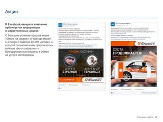6Газпром нефть
Акции
В Facebook-аккаунте компании
публикуется информация
о маркетинговых акциях.
С большим успехом прошла акция
«Охота на сервис» от бренда масел
G-Energy с охватом 40 288 человек, в
которой пользователям предлагалось
найти и фотографировать
брендированные машины в обмен
на услуги автосервиса.
 