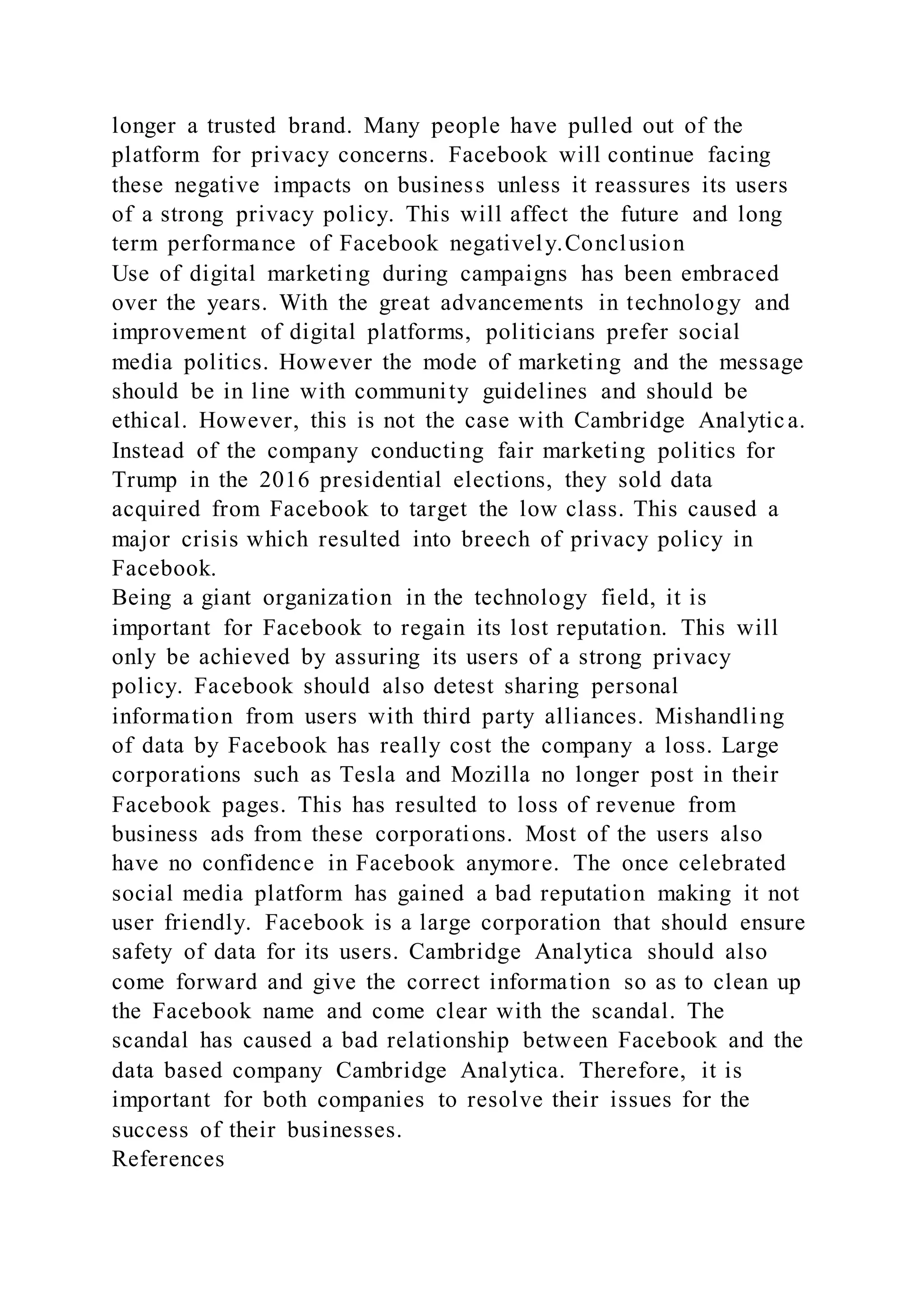 longer a trusted brand. Many people have pulled out of the
platform for privacy concerns. Facebook will continue facing
these negative impacts on business unless it reassures its users
of a strong privacy policy. This will affect the future and long
term performance of Facebook negatively.Conclusion
Use of digital marketing during campaigns has been embraced
over the years. With the great advancements in technology and
improvement of digital platforms, politicians prefer social
media politics. However the mode of marketing and the message
should be in line with community guidelines and should be
ethical. However, this is not the case with Cambridge Analytica.
Instead of the company conducting fair marketing politics for
Trump in the 2016 presidential elections, they sold data
acquired from Facebook to target the low class. This caused a
major crisis which resulted into breech of privacy policy in
Facebook.
Being a giant organization in the technology field, it is
important for Facebook to regain its lost reputation. This will
only be achieved by assuring its users of a strong privacy
policy. Facebook should also detest sharing personal
information from users with third party alliances. Mishandling
of data by Facebook has really cost the company a loss. Large
corporations such as Tesla and Mozilla no longer post in their
Facebook pages. This has resulted to loss of revenue from
business ads from these corporations. Most of the users also
have no confidence in Facebook anymore. The once celebrated
social media platform has gained a bad reputation making it not
user friendly. Facebook is a large corporation that should ensure
safety of data for its users. Cambridge Analytica should also
come forward and give the correct information so as to clean up
the Facebook name and come clear with the scandal. The
scandal has caused a bad relationship between Facebook and the
data based company Cambridge Analytica. Therefore, it is
important for both companies to resolve their issues for the
success of their businesses.
References
 
