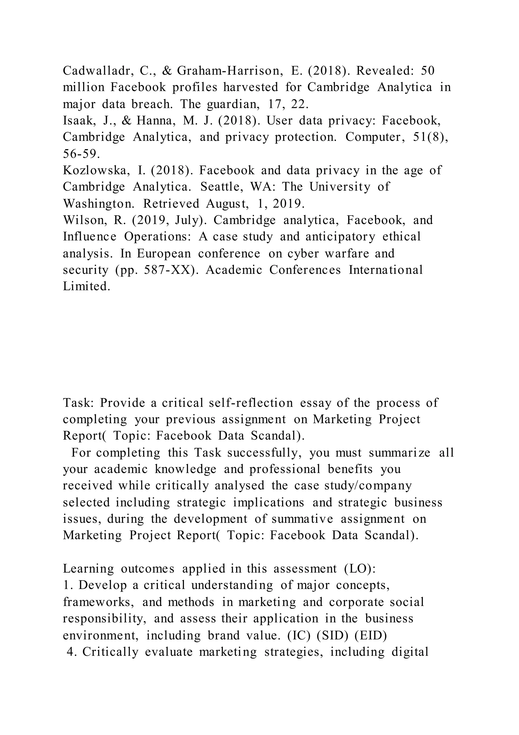 Cadwalladr, C., & Graham-Harrison, E. (2018). Revealed: 50
million Facebook profiles harvested for Cambridge Analytica in
major data breach. The guardian, 17, 22.
Isaak, J., & Hanna, M. J. (2018). User data privacy: Facebook,
Cambridge Analytica, and privacy protection. Computer, 51(8),
56-59.
Kozlowska, I. (2018). Facebook and data privacy in the age of
Cambridge Analytica. Seattle, WA: The University of
Washington. Retrieved August, 1, 2019.
Wilson, R. (2019, July). Cambridge analytica, Facebook, and
Influence Operations: A case study and anticipatory ethical
analysis. In European conference on cyber warfare and
security (pp. 587-XX). Academic Conferences International
Limited.
Task: Provide a critical self-reflection essay of the process of
completing your previous assignment on Marketing Project
Report( Topic: Facebook Data Scandal).
For completing this Task successfully, you must summarize all
your academic knowledge and professional benefits you
received while critically analysed the case study/company
selected including strategic implications and strategic business
issues, during the development of summative assignment on
Marketing Project Report( Topic: Facebook Data Scandal).
Learning outcomes applied in this assessment (LO):
1. Develop a critical understanding of major concepts,
frameworks, and methods in marketing and corporate social
responsibility, and assess their application in the business
environment, including brand value. (IC) (SID) (EID)
4. Critically evaluate marketing strategies, including digital
 
