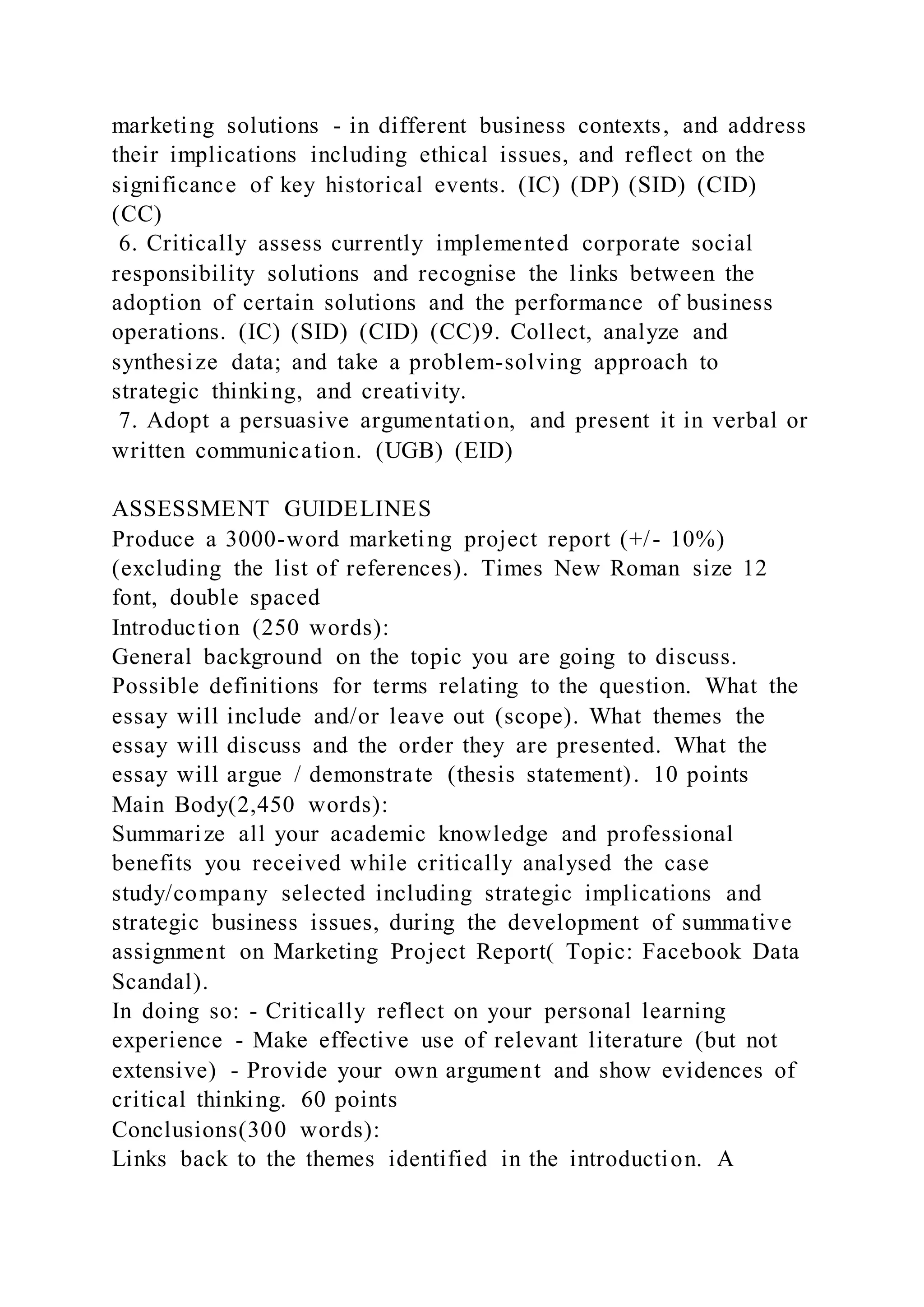 marketing solutions - in different business contexts, and address
their implications including ethical issues, and reflect on the
significance of key historical events. (IC) (DP) (SID) (CID)
(CC)
6. Critically assess currently implemented corporate social
responsibility solutions and recognise the links between the
adoption of certain solutions and the performance of business
operations. (IC) (SID) (CID) (CC)9. Collect, analyze and
synthesize data; and take a problem-solving approach to
strategic thinking, and creativity.
7. Adopt a persuasive argumentation, and present it in verbal or
written communication. (UGB) (EID)
ASSESSMENT GUIDELINES
Produce a 3000-word marketing project report (+/- 10%)
(excluding the list of references). Times New Roman size 12
font, double spaced
Introduction (250 words):
General background on the topic you are going to discuss.
Possible definitions for terms relating to the question. What the
essay will include and/or leave out (scope). What themes the
essay will discuss and the order they are presented. What the
essay will argue / demonstrate (thesis statement). 10 points
Main Body(2,450 words):
Summarize all your academic knowledge and professional
benefits you received while critically analysed the case
study/company selected including strategic implications and
strategic business issues, during the development of summative
assignment on Marketing Project Report( Topic: Facebook Data
Scandal).
In doing so: - Critically reflect on your personal learning
experience - Make effective use of relevant literature (but not
extensive) - Provide your own argument and show evidences of
critical thinking. 60 points
Conclusions(300 words):
Links back to the themes identified in the introduction. A
 