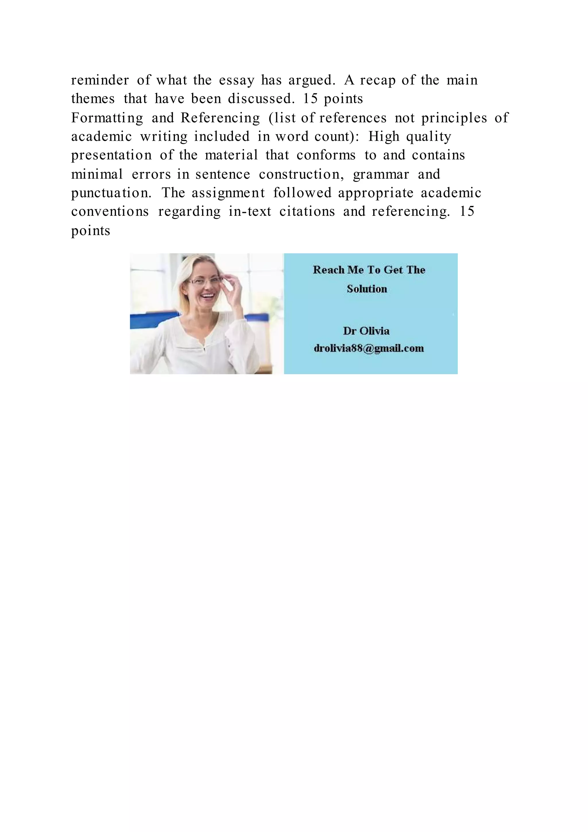 reminder of what the essay has argued. A recap of the main
themes that have been discussed. 15 points
Formatting and Referencing (list of references not principles of
academic writing included in word count): High quality
presentation of the material that conforms to and contains
minimal errors in sentence construction, grammar and
punctuation. The assignment followed appropriate academic
conventions regarding in-text citations and referencing. 15
points
 