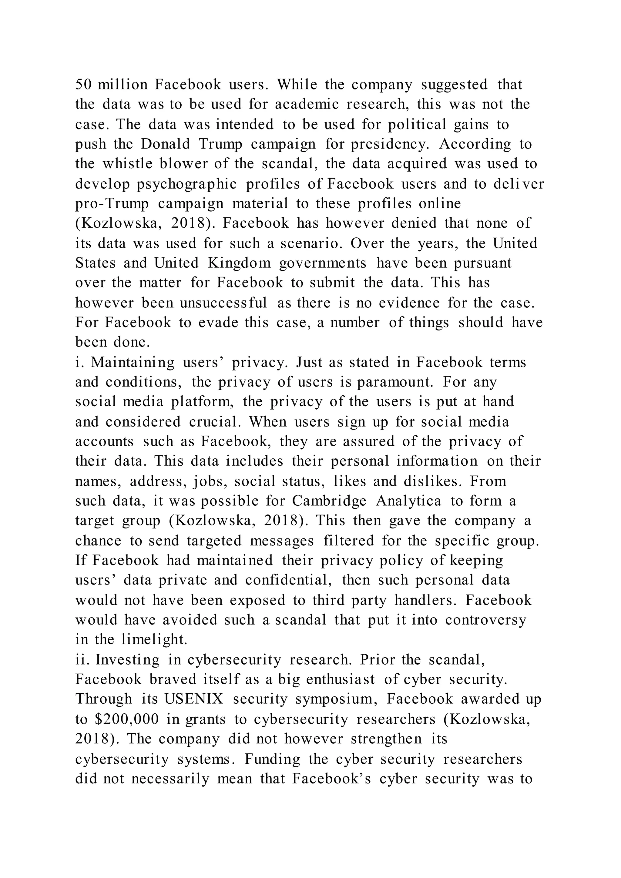 50 million Facebook users. While the company suggested that
the data was to be used for academic research, this was not the
case. The data was intended to be used for political gains to
push the Donald Trump campaign for presidency. According to
the whistle blower of the scandal, the data acquired was used to
develop psychographic profiles of Facebook users and to deli ver
pro-Trump campaign material to these profiles online
(Kozlowska, 2018). Facebook has however denied that none of
its data was used for such a scenario. Over the years, the United
States and United Kingdom governments have been pursuant
over the matter for Facebook to submit the data. This has
however been unsuccessful as there is no evidence for the case.
For Facebook to evade this case, a number of things should have
been done.
i. Maintaining users’ privacy. Just as stated in Facebook terms
and conditions, the privacy of users is paramount. For any
social media platform, the privacy of the users is put at hand
and considered crucial. When users sign up for social media
accounts such as Facebook, they are assured of the privacy of
their data. This data includes their personal information on their
names, address, jobs, social status, likes and dislikes. From
such data, it was possible for Cambridge Analytica to form a
target group (Kozlowska, 2018). This then gave the company a
chance to send targeted messages filtered for the specific group.
If Facebook had maintained their privacy policy of keeping
users’ data private and confidential, then such personal data
would not have been exposed to third party handlers. Facebook
would have avoided such a scandal that put it into controversy
in the limelight.
ii. Investing in cybersecurity research. Prior the scandal,
Facebook braved itself as a big enthusiast of cyber security.
Through its USENIX security symposium, Facebook awarded up
to $200,000 in grants to cybersecurity researchers (Kozlowska,
2018). The company did not however strengthen its
cybersecurity systems. Funding the cyber security researchers
did not necessarily mean that Facebook’s cyber security was to
 