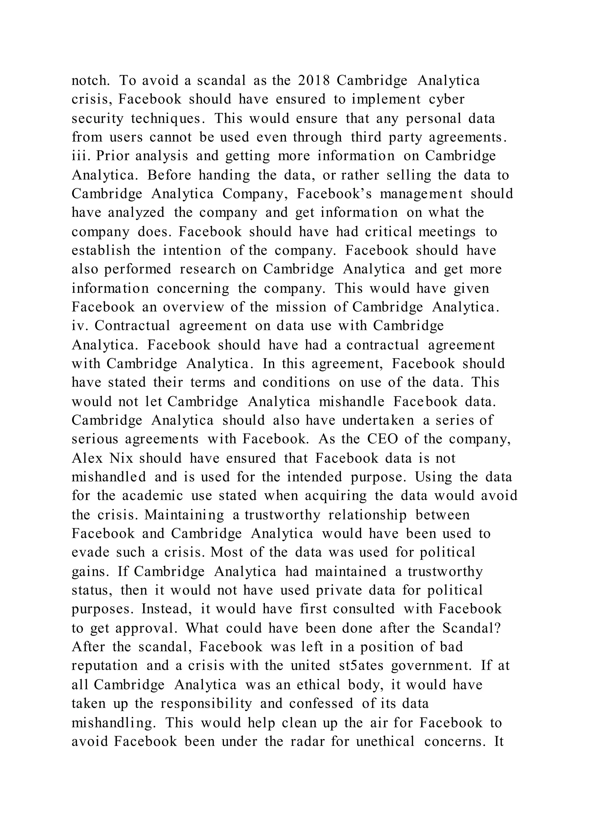 notch. To avoid a scandal as the 2018 Cambridge Analytica
crisis, Facebook should have ensured to implement cyber
security techniques. This would ensure that any personal data
from users cannot be used even through third party agreements.
iii. Prior analysis and getting more information on Cambridge
Analytica. Before handing the data, or rather selling the data to
Cambridge Analytica Company, Facebook’s management should
have analyzed the company and get information on what the
company does. Facebook should have had critical meetings to
establish the intention of the company. Facebook should have
also performed research on Cambridge Analytica and get more
information concerning the company. This would have given
Facebook an overview of the mission of Cambridge Analytica.
iv. Contractual agreement on data use with Cambridge
Analytica. Facebook should have had a contractual agreement
with Cambridge Analytica. In this agreement, Facebook should
have stated their terms and conditions on use of the data. This
would not let Cambridge Analytica mishandle Facebook data.
Cambridge Analytica should also have undertaken a series of
serious agreements with Facebook. As the CEO of the company,
Alex Nix should have ensured that Facebook data is not
mishandled and is used for the intended purpose. Using the data
for the academic use stated when acquiring the data would avoid
the crisis. Maintaining a trustworthy relationship between
Facebook and Cambridge Analytica would have been used to
evade such a crisis. Most of the data was used for political
gains. If Cambridge Analytica had maintained a trustworthy
status, then it would not have used private data for political
purposes. Instead, it would have first consulted with Facebook
to get approval. What could have been done after the Scandal?
After the scandal, Facebook was left in a position of bad
reputation and a crisis with the united st5ates government. If at
all Cambridge Analytica was an ethical body, it would have
taken up the responsibility and confessed of its data
mishandling. This would help clean up the air for Facebook to
avoid Facebook been under the radar for unethical concerns. It
 
