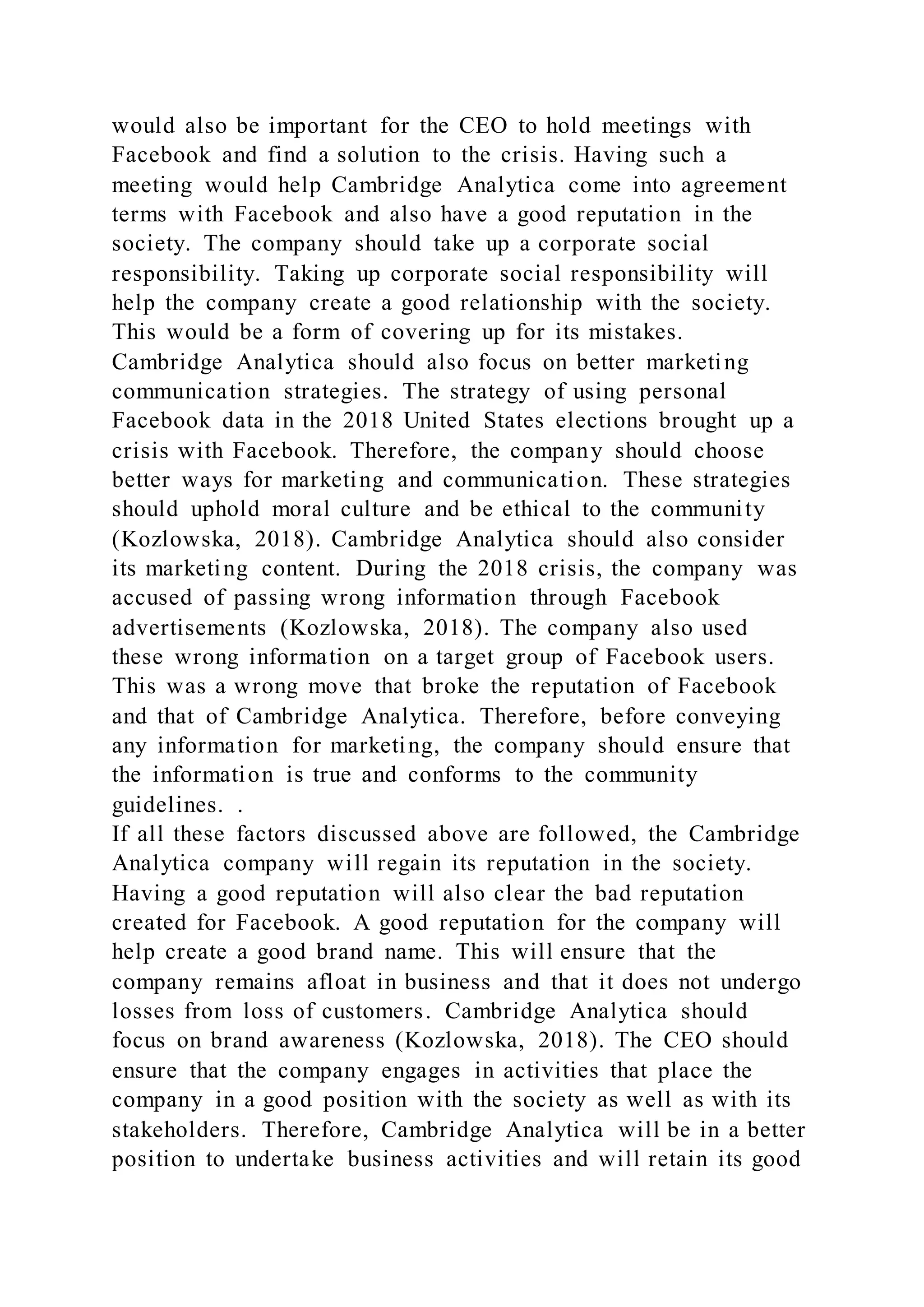 would also be important for the CEO to hold meetings with
Facebook and find a solution to the crisis. Having such a
meeting would help Cambridge Analytica come into agreement
terms with Facebook and also have a good reputation in the
society. The company should take up a corporate social
responsibility. Taking up corporate social responsibility will
help the company create a good relationship with the society.
This would be a form of covering up for its mistakes.
Cambridge Analytica should also focus on better marketing
communication strategies. The strategy of using personal
Facebook data in the 2018 United States elections brought up a
crisis with Facebook. Therefore, the company should choose
better ways for marketing and communication. These strategies
should uphold moral culture and be ethical to the community
(Kozlowska, 2018). Cambridge Analytica should also consider
its marketing content. During the 2018 crisis, the company was
accused of passing wrong information through Facebook
advertisements (Kozlowska, 2018). The company also used
these wrong information on a target group of Facebook users.
This was a wrong move that broke the reputation of Facebook
and that of Cambridge Analytica. Therefore, before conveying
any information for marketing, the company should ensure that
the information is true and conforms to the community
guidelines. .
If all these factors discussed above are followed, the Cambridge
Analytica company will regain its reputation in the society.
Having a good reputation will also clear the bad reputation
created for Facebook. A good reputation for the company will
help create a good brand name. This will ensure that the
company remains afloat in business and that it does not undergo
losses from loss of customers. Cambridge Analytica should
focus on brand awareness (Kozlowska, 2018). The CEO should
ensure that the company engages in activities that place the
company in a good position with the society as well as with its
stakeholders. Therefore, Cambridge Analytica will be in a better
position to undertake business activities and will retain its good
 