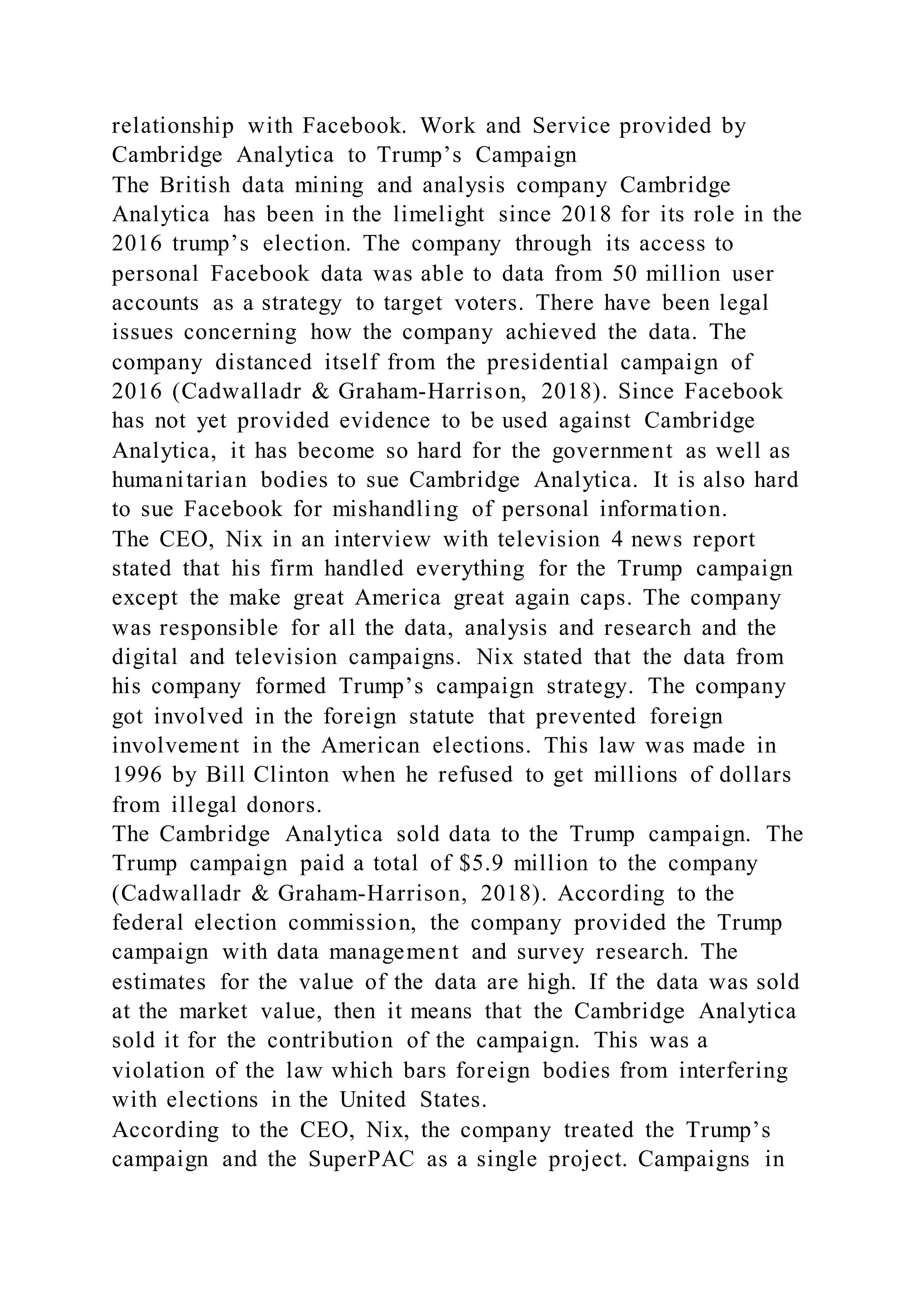relationship with Facebook. Work and Service provided by
Cambridge Analytica to Trump’s Campaign
The British data mining and analysis company Cambridge
Analytica has been in the limelight since 2018 for its role in the
2016 trump’s election. The company through its access to
personal Facebook data was able to data from 50 million user
accounts as a strategy to target voters. There have been legal
issues concerning how the company achieved the data. The
company distanced itself from the presidential campaign of
2016 (Cadwalladr & Graham-Harrison, 2018). Since Facebook
has not yet provided evidence to be used against Cambridge
Analytica, it has become so hard for the government as well as
humanitarian bodies to sue Cambridge Analytica. It is also hard
to sue Facebook for mishandling of personal information.
The CEO, Nix in an interview with television 4 news report
stated that his firm handled everything for the Trump campaign
except the make great America great again caps. The company
was responsible for all the data, analysis and research and the
digital and television campaigns. Nix stated that the data from
his company formed Trump’s campaign strategy. The company
got involved in the foreign statute that prevented foreign
involvement in the American elections. This law was made in
1996 by Bill Clinton when he refused to get millions of dollars
from illegal donors.
The Cambridge Analytica sold data to the Trump campaign. The
Trump campaign paid a total of $5.9 million to the company
(Cadwalladr & Graham-Harrison, 2018). According to the
federal election commission, the company provided the Trump
campaign with data management and survey research. The
estimates for the value of the data are high. If the data was sold
at the market value, then it means that the Cambridge Analytica
sold it for the contribution of the campaign. This was a
violation of the law which bars foreign bodies from interfering
with elections in the United States.
According to the CEO, Nix, the company treated the Trump’s
campaign and the SuperPAC as a single project. Campaigns in
 