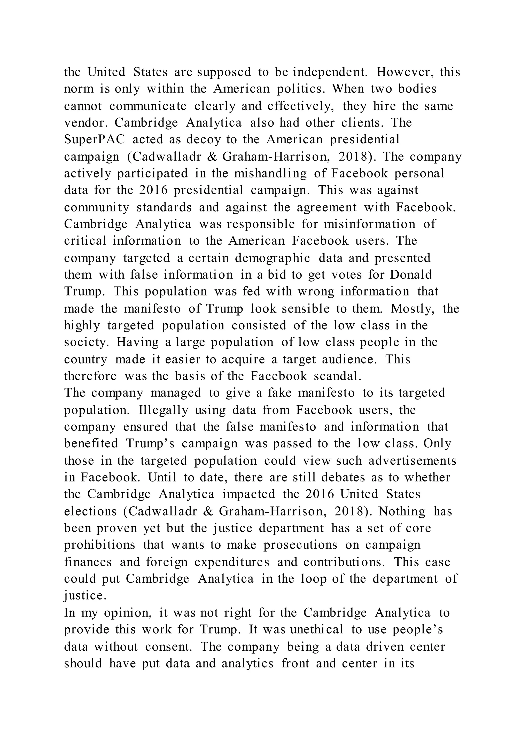 the United States are supposed to be independent. However, this
norm is only within the American politics. When two bodies
cannot communicate clearly and effectively, they hire the same
vendor. Cambridge Analytica also had other clients. The
SuperPAC acted as decoy to the American presidential
campaign (Cadwalladr & Graham-Harrison, 2018). The company
actively participated in the mishandling of Facebook personal
data for the 2016 presidential campaign. This was against
community standards and against the agreement with Facebook.
Cambridge Analytica was responsible for misinformation of
critical information to the American Facebook users. The
company targeted a certain demographic data and presented
them with false information in a bid to get votes for Donald
Trump. This population was fed with wrong information that
made the manifesto of Trump look sensible to them. Mostly, the
highly targeted population consisted of the low class in the
society. Having a large population of low class people in the
country made it easier to acquire a target audience. This
therefore was the basis of the Facebook scandal.
The company managed to give a fake manifesto to its targeted
population. Illegally using data from Facebook users, the
company ensured that the false manifesto and information that
benefited Trump’s campaign was passed to the low class. Only
those in the targeted population could view such advertisements
in Facebook. Until to date, there are still debates as to whether
the Cambridge Analytica impacted the 2016 United States
elections (Cadwalladr & Graham-Harrison, 2018). Nothing has
been proven yet but the justice department has a set of core
prohibitions that wants to make prosecutions on campaign
finances and foreign expenditures and contributions. This case
could put Cambridge Analytica in the loop of the department of
justice.
In my opinion, it was not right for the Cambridge Analytica to
provide this work for Trump. It was unethical to use people’s
data without consent. The company being a data driven center
should have put data and analytics front and center in its
 