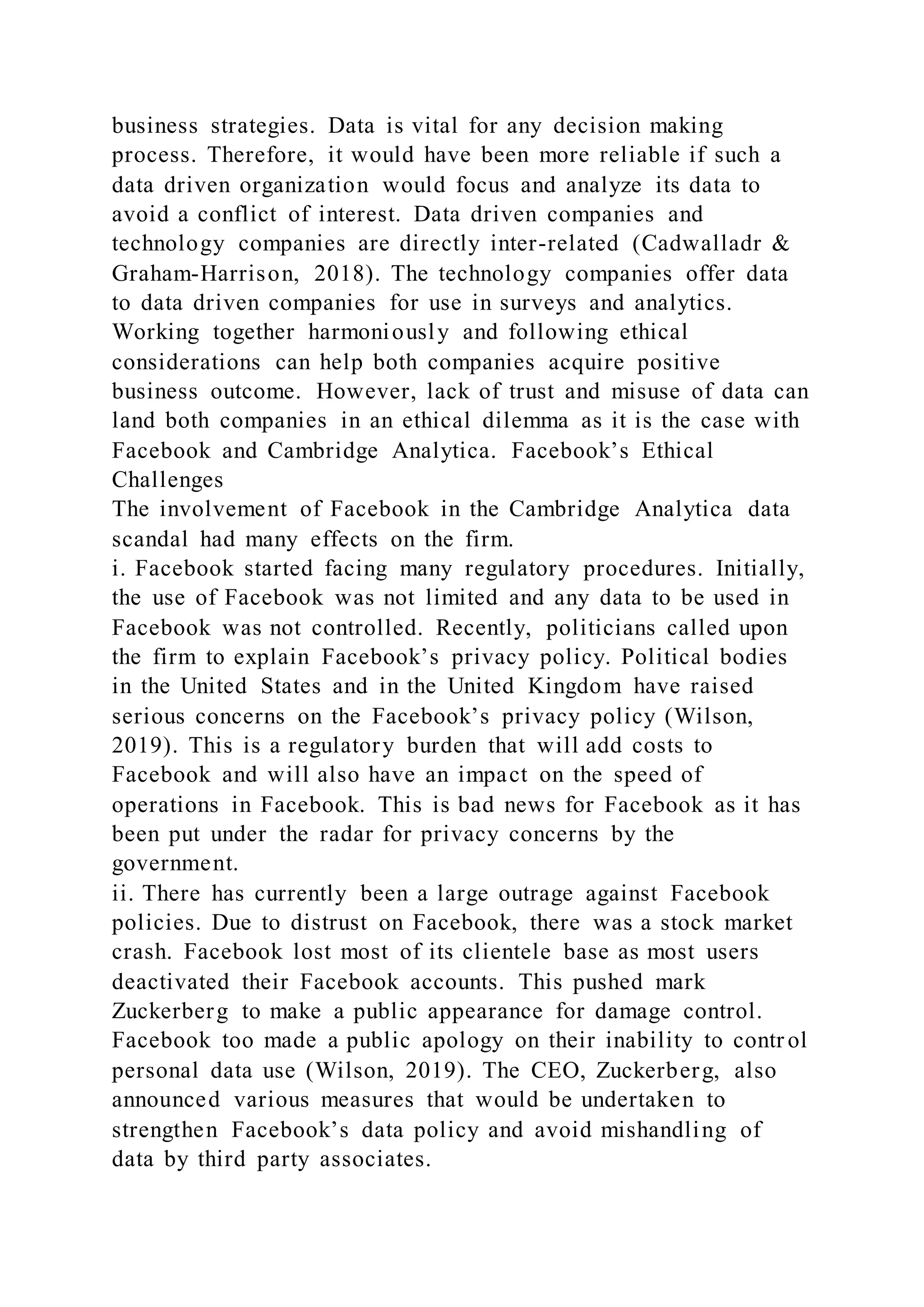 business strategies. Data is vital for any decision making
process. Therefore, it would have been more reliable if such a
data driven organization would focus and analyze its data to
avoid a conflict of interest. Data driven companies and
technology companies are directly inter-related (Cadwalladr &
Graham-Harrison, 2018). The technology companies offer data
to data driven companies for use in surveys and analytics.
Working together harmoniously and following ethical
considerations can help both companies acquire positive
business outcome. However, lack of trust and misuse of data can
land both companies in an ethical dilemma as it is the case with
Facebook and Cambridge Analytica. Facebook’s Ethical
Challenges
The involvement of Facebook in the Cambridge Analytica data
scandal had many effects on the firm.
i. Facebook started facing many regulatory procedures. Initially,
the use of Facebook was not limited and any data to be used in
Facebook was not controlled. Recently, politicians called upon
the firm to explain Facebook’s privacy policy. Political bodies
in the United States and in the United Kingdom have raised
serious concerns on the Facebook’s privacy policy (Wilson,
2019). This is a regulatory burden that will add costs to
Facebook and will also have an impact on the speed of
operations in Facebook. This is bad news for Facebook as it has
been put under the radar for privacy concerns by the
government.
ii. There has currently been a large outrage against Facebook
policies. Due to distrust on Facebook, there was a stock market
crash. Facebook lost most of its clientele base as most users
deactivated their Facebook accounts. This pushed mark
Zuckerberg to make a public appearance for damage control.
Facebook too made a public apology on their inability to contr ol
personal data use (Wilson, 2019). The CEO, Zuckerberg, also
announced various measures that would be undertaken to
strengthen Facebook’s data policy and avoid mishandling of
data by third party associates.
 