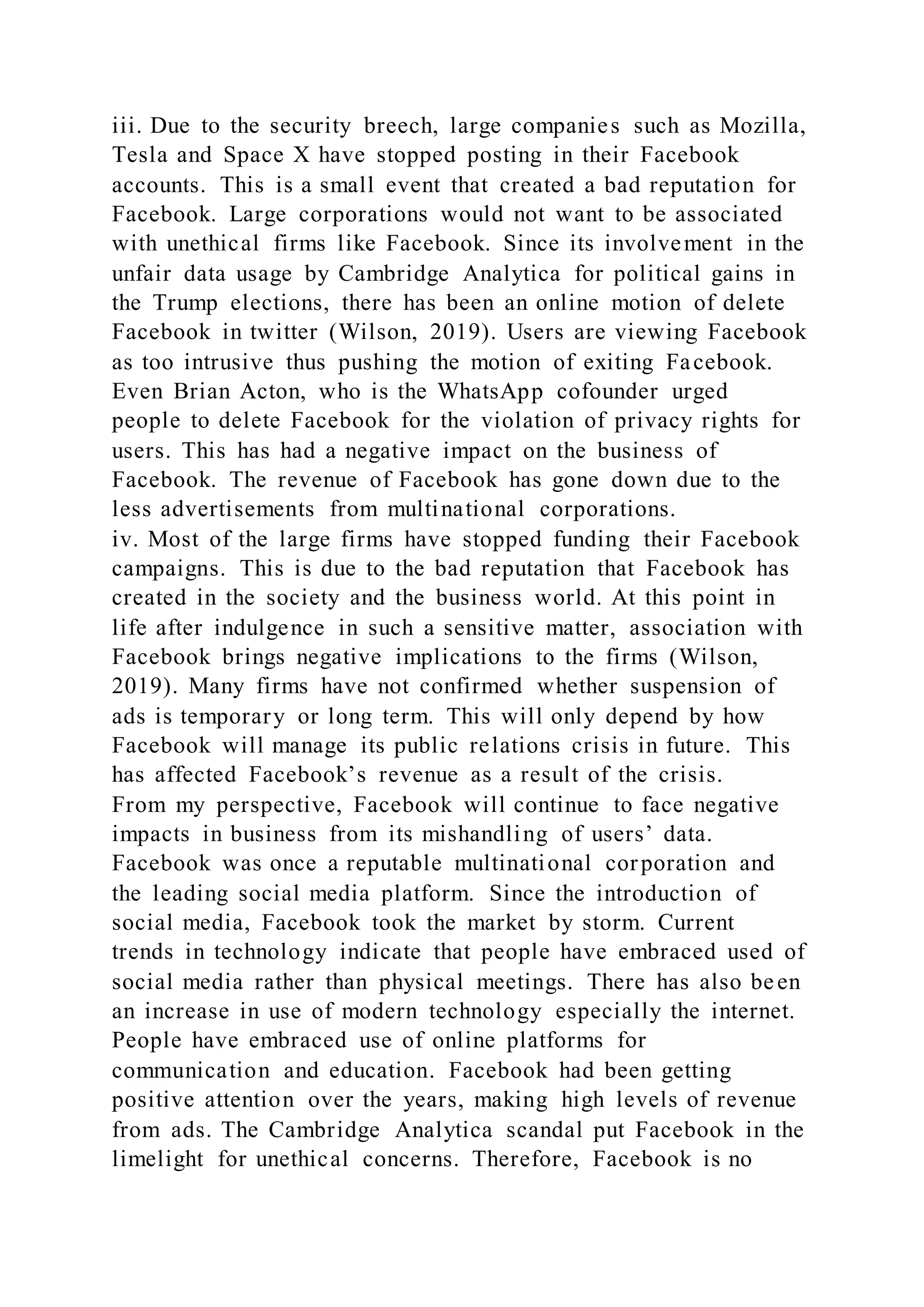 iii. Due to the security breech, large companies such as Mozilla,
Tesla and Space X have stopped posting in their Facebook
accounts. This is a small event that created a bad reputation for
Facebook. Large corporations would not want to be associated
with unethical firms like Facebook. Since its involvement in the
unfair data usage by Cambridge Analytica for political gains in
the Trump elections, there has been an online motion of delete
Facebook in twitter (Wilson, 2019). Users are viewing Facebook
as too intrusive thus pushing the motion of exiting Facebook.
Even Brian Acton, who is the WhatsApp cofounder urged
people to delete Facebook for the violation of privacy rights for
users. This has had a negative impact on the business of
Facebook. The revenue of Facebook has gone down due to the
less advertisements from multinational corporations.
iv. Most of the large firms have stopped funding their Facebook
campaigns. This is due to the bad reputation that Facebook has
created in the society and the business world. At this point in
life after indulgence in such a sensitive matter, association with
Facebook brings negative implications to the firms (Wilson,
2019). Many firms have not confirmed whether suspension of
ads is temporary or long term. This will only depend by how
Facebook will manage its public relations crisis in future. This
has affected Facebook’s revenue as a result of the crisis.
From my perspective, Facebook will continue to face negative
impacts in business from its mishandling of users’ data.
Facebook was once a reputable multinational corporation and
the leading social media platform. Since the introduction of
social media, Facebook took the market by storm. Current
trends in technology indicate that people have embraced used of
social media rather than physical meetings. There has also been
an increase in use of modern technology especially the internet.
People have embraced use of online platforms for
communication and education. Facebook had been getting
positive attention over the years, making high levels of revenue
from ads. The Cambridge Analytica scandal put Facebook in the
limelight for unethical concerns. Therefore, Facebook is no
 