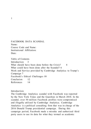 1
FACEBOOK DATA SCANDAL
Name:
Course Code and Name:
Institutional Affiliation:
Date:
Table of Contents
Introduction 3
What should have been done before the Crisis? 4
What could have been done after the Scandal? 6
Work and Service provided by Cambridge Analytica to Trump’s
Campaign 7
Facebook’s Ethical Challenges 10
Conclusion 12
References 14
Introduction
The Cambridge Analytica scandal with Facebook was reported
by the New York Times and the Guardian in March 2018. In the
scandal, over 50 million Facebook profiles were compromised
and illegally utilized by Cambridge Analytica. Cambridge
Analytica is a political consulting firm that was in charge of the
2016 Donald Trump presidential campaign. During this
campaign period, Facebook made a mistake and authorized third
party users to use its data for what they termed as academic
 