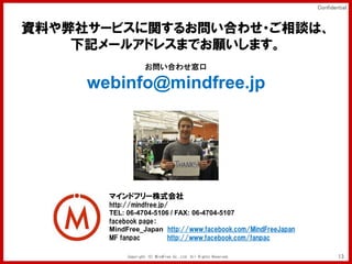 Confidential


YϤ祵`ӥv뤪Ϥ碌?Մϡ
    ӛ`륢ɥ쥹ޤǤޤ
                    Ϥ碌

     webinfo@mindfree.jp




       ޥɥե`ʽ
       http://mindfree.jp/
       TEL: 06-4704-5106 / FAX: 06-4704-5107
       facebook page
       MindFree_Japan http://www.facebook.com/MindFreeJapan
       MF fanpac          http://www.facebook.com/fanpac

            Copyright (C) MindFree Co.,Ltd. All Rights Reserved.           13
 