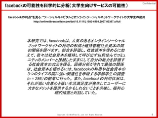Confidential
facebookοԤѧĤ˷ѧ򤱥`ӥοԣ

facebook"Ҋ룺"`륭ԥȥ饤󥽩`ͥåȥ`Ȥδѧʹ
         http://onlinelibrary.wiley.com/doi/10.1111/j.1083-6101.2007.00367.x/full




       оǤϡfacebookϡ˚ݤΤ륪饤󥽩`
        ͥåȥ`ȤäγɤȾSֹYg
        vS{٤ޤ YϤuY˼
       ơҡYS֤ƺӳǰסǥߥ
       ˥ƥΥЩ`ȽӾAޤޤˤԷ֤u
        YδԪ̽롣 ؎vS
       ϡYˤϡfacebookäY
        3ĤΥפgˏvBԤʾѧѧ{
       n = 286νYФä ޤfacebook״rϡ
       줬ͤĤȵͤȤkƥ``
        󤭤ʥåȤṩ뤫⤷ʤȤʾ
                   ĴäȌԒƤ




                            Copyright (C) MindFree Co.,Ltd. All Rights Reserved.            9
 