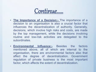 Continue.....
• The Importance of a Decision:- The importance of a
decision to an organisation is also a crucial factor that
influences the decentralization of authority. Generally,
decisions, which involve high risks and costs, are made
by the top management, while the decisions involving
routine and low-risk activities are delegated to the
subordinates.
• Environmental Influence:- Besides the factors
mentioned above, all of which are internal to the
organisation, there are environmental factors also that
affect the degree of decentralization. Government
regulation of private business is the most important
factor, which affects the extent of decentralization.
 