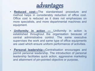 advantages
• Reduced cost—The standardised procedure and
method helps in considerably reduction of office cost.
Office cost is reduced as it does not emphasizes on
more specialists, and more departmental machines and
equipment.
• Uniformity in action — Uniformity in action is
established throughout the organisation because of
central administrative control. The same executive
supervises the work and same type of office equipments
are used which ensure uniform performance of activities.
• Personal leadership—Centralisation encourages and
permit personal leadership. The introduction of personal
leadership facilitates quick action, aggressive marketing
and attainment of pin-pointed objective or purpose,
 