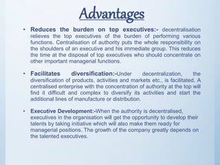 Advantages
• Reduces the burden on top executives:- decentralisation
relieves the top executives of the burden of performing various
functions. Centralisation of authority puts the whole responsibility on
the shoulders of an executive and his immediate group. This reduces
the time at the disposal of top executives who should concentrate on
other important managerial functions.
• Facilitates diversification:-Under decentralization, the
diversification of products, activities and markets etc., is facilitated. A
centralised enterprise with the concentration of authority at the top will
find it difficult and complex to diversify its activities and start the
additional lines of manufacture or distribution.
• Executive Development:-When the authority is decentralised,
executives in the organisation will get the opportunity to develop their
talents by taking initiative which will also make them ready for
managerial positions. The growth of the company greatly depends on
the talented executives.
 