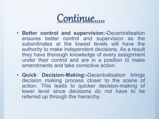 Continue.....
• Better control and supervision:-Decentralisation
ensures better control and supervision as the
subordinates at the lowest levels will have the
authority to make independent decisions. As a result
they have thorough knowledge of every assignment
under their control and are in a position to make
amendments and take corrective action.
• Quick Decision-Making:-Decentralisation brings
decision making process closer to the scene of
action. This leads to quicker decision-making of
lower level since decisions do not have to be
referred up through the hierarchy.
 