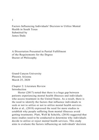 1
Factors Influencing Individuals' Decision to Utilize Mental
Health in South Texas
Submitted by
James Dada
A Dissertation Presented in Partial Fulfillment
of the Requirements for the Degree
Doctor of Philosophy
Grand Canyon University
Phoenix Arizona
March 25, 2020
Chapter 2: Literature Review
Introduction
Hester (2017) noted that there is a huge gap between
patients experiencing mental health illnesses and individuals
who access treatment in the United States. As a result, there is
the need to identify the factors that influence individuals to
seek or not to utilize or not to utilize mental health services.
Kohn et al., (2018) expressed the need for more studies to
establish why people suffering from mental illnesses avoid
getting treatments. Platt, Wolf & Scheitle, (2018) suggested that
more studies need to be conducted to determine why individuals
decide to utilize or reject mental health services. This study
aims to evaluate the factors influencing an individuals' decision
 
