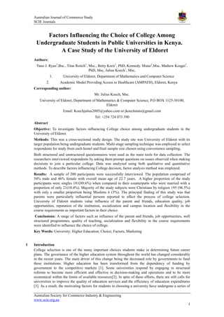 Australian Journal of Commerce Study
SCIE Journals
Australian Society for Commerce Industry & Engineering
www.scie.org.au
1
Factors Influencing the Choice of College Among
Undergraduate Students in Public Universities in Kenya.
A Case Study of the University of Eldoret
Authors:
Yano J. Ryan1
,Bsc., Titus Rotich1
, Msc., Betty Korir1
, PhD, Kennedy. Mutai2
,Msc, Mathew Kosgei1
,
PhD, Msc, Julius Koech1
, Msc,
1. University of Eldoret, Department of Mathematics and Computer Science
2. Academic Model Providing Access to Healthcare (AMPATH), Eldoret, Kenya
Corresponding author:
Mr. Julius Koech, Msc.
University of Eldoret, Department of Mathematics & Computer Science, P.O BOX 1125-30100,
Eldoret
Email: Koechjulius2005@yahoo.com or jkoechstats@gmail.com
Tel: +254 724 073 390
Abstract
Objective: To investigate factors influencing College choice among undergraduate students in the
University of Eldoret.
Methods: This was a cross-sectional study design. The study site was University of Eldoret with its
target population being undergraduate students. Multi-stage sampling technique was employed to select
respondents for study from each hostel and final sample size chosen using convenience sampling.
Both structured and unstructured questionnaires were used as the main tools for data collection. The
researchers interviewed respondents by asking them prompt questions on issues observed when making
decisions to join a particular college. Data was analyzed using both qualitative and quantitative
methods. To describe factors influencing College decision, factor analysis method was employed.
Results: A sample of 200 participants were successfully interviewed. The population comprised of
54% male and 46% female with overall mean age of 22.7 years. A higher proportion of the study
participants were singles 181(89.6%) when compared to their counterparts who were married with a
proportion of only 21(10.4%). Majority of the study subjects were Christians by religion 195 (96.5%)
with only a smaller proportion being Muslims 6 (3%). The principal finding of this study was that
parents were particularly influential persons reported to affect the process of college selection.
University of Eldoret students value influence of the parent and friends, education quality, job
opportunities, reputation of the institution, socialization and campus location and flexibility in the
course requirements as important factors in their choice.
Conclusions: A range of factors such as influence of the parent and friends, job opportunities, well
structured programmes, quality of teaching, socialization and flexibility in the course requirements
were identified to influence the choice of college.
Key Words: University; Higher Education; Choice; Factors, Marketing
1 Introduction
College selection is one of the many important choices students make in determining future career
plans. The governance of the higher education system throughout the world has changed considerably
in the recent years. The main driver of this change being the decreased role by governments to fund
these institutions. Higher education has been transformed from the dependency of funding by
government to the competitive markets [1]. Some universities respond by engaging in structural
reforms to become more efficient and effective in decision-making and operations and to be more
economical within the limits of available resources[2]. In spite of these efforts, there are still calls for
universities to improve the quality of education services and the efficiency of education expenditures
[3]. As a result, the motivating factors for students in choosing a university have undergone a series of
 