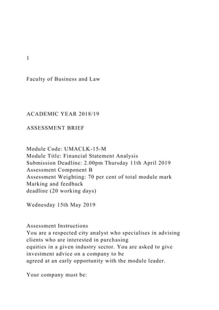1
Faculty of Business and Law
ACADEMIC YEAR 2018/19
ASSESSMENT BRIEF
Module Code: UMACLK-15-M
Module Title: Financial Statement Analysis
Submission Deadline: 2.00pm Thursday 11th April 2019
Assessment Component B
Assessment Weighting: 70 per cent of total module mark
Marking and feedback
deadline (20 working days)
Wednesday 15th May 2019
Assessment Instructions
You are a respected city analyst who specialises in advising
clients who are interested in purchasing
equities in a given industry sector. You are asked to give
investment advice on a company to be
agreed at an early opportunity with the module leader.
Your company must be:
 