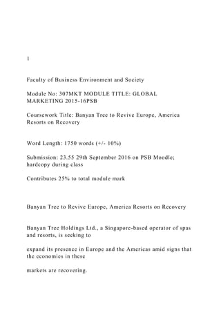 1
Faculty of Business Environment and Society
Module No: 307MKT MODULE TITLE: GLOBAL
MARKETING 2015-16PSB
Coursework Title: Banyan Tree to Revive Europe, America
Resorts on Recovery
Word Length: 1750 words (+/- 10%)
Submission: 23.55 29th September 2016 on PSB Moodle;
hardcopy during class
Contributes 25% to total module mark
Banyan Tree to Revive Europe, America Resorts on Recovery
Banyan Tree Holdings Ltd., a Singapore-based operator of spas
and resorts, is seeking to
expand its presence in Europe and the Americas amid signs that
the economies in these
markets are recovering.
 