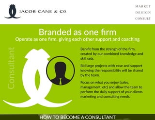 HOW TO BECOME A CONSULTANT
Branded as one firm
Operate as one firm, giving each other support and coaching
Consultant
Benifit from the strengh of the firm,
created by our combined knowledge and
skill sets.
Bid large projects with ease and support
knowing the responsibility will be shared
by the team.
Focus on what you enjoy (sales,
management, etc) and allow the team to
perform the daily support of your clients
marketing and consulting needs.
JACOB CANE & Co
 