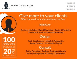 Business Marketing | Event Promotion | Content Marketing
Products & Services | Inbound Marketing
Web Development | Mobile & Responsive
Brand Creation | Print Media | Digital
Entity Formation | Analysis, Strategy & Growth
R & D | Management & Training | QuickBooks
Give more to your clients
Offer the services and expertise of the firm.
Consult
Design
Market
100SERVICES
PROVIDED
20
YRS
EXPERIENCE
JACOB CANE & Co
 