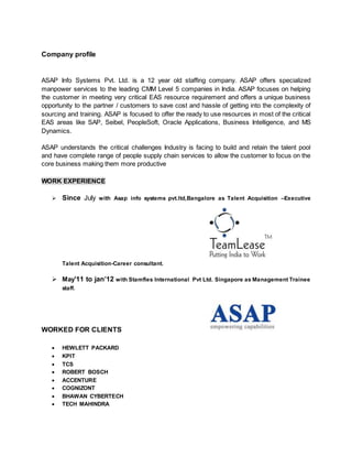 Company profile
ASAP Info Systems Pvt. Ltd. is a 12 year old staffing company. ASAP offers specialized
manpower services to the leading CMM Level 5 companies in India. ASAP focuses on helping
the customer in meeting very critical EAS resource requirement and offers a unique business
opportunity to the partner / customers to save cost and hassle of getting into the complexity of
sourcing and training. ASAP is focused to offer the ready to use resources in most of the critical
EAS areas like SAP, Seibel, PeopleSoft, Oracle Applications, Business Intelligence, and MS
Dynamics.
ASAP understands the critical challenges Industry is facing to build and retain the talent pool
and have complete range of people supply chain services to allow the customer to focus on the
core business making them more productive
WORK EXPERIENCE
 Since July with Asap info systems pvt.ltd,Bangalore as Talent Acquisition –Executive
Talent Acquisition-Career consultant.
 May’11 to jan’12 with Stamfles International Pvt Ltd. Singapore as Management Trainee
staff.
WORKED FOR CLIENTS
 HEWLETT PACKARD
 KPIT
 TCS
 ROBERT BOSCH
 ACCENTURE
 COGNIZONT
 BHAWAN CYBERTECH
 TECH MAHINDRA
 