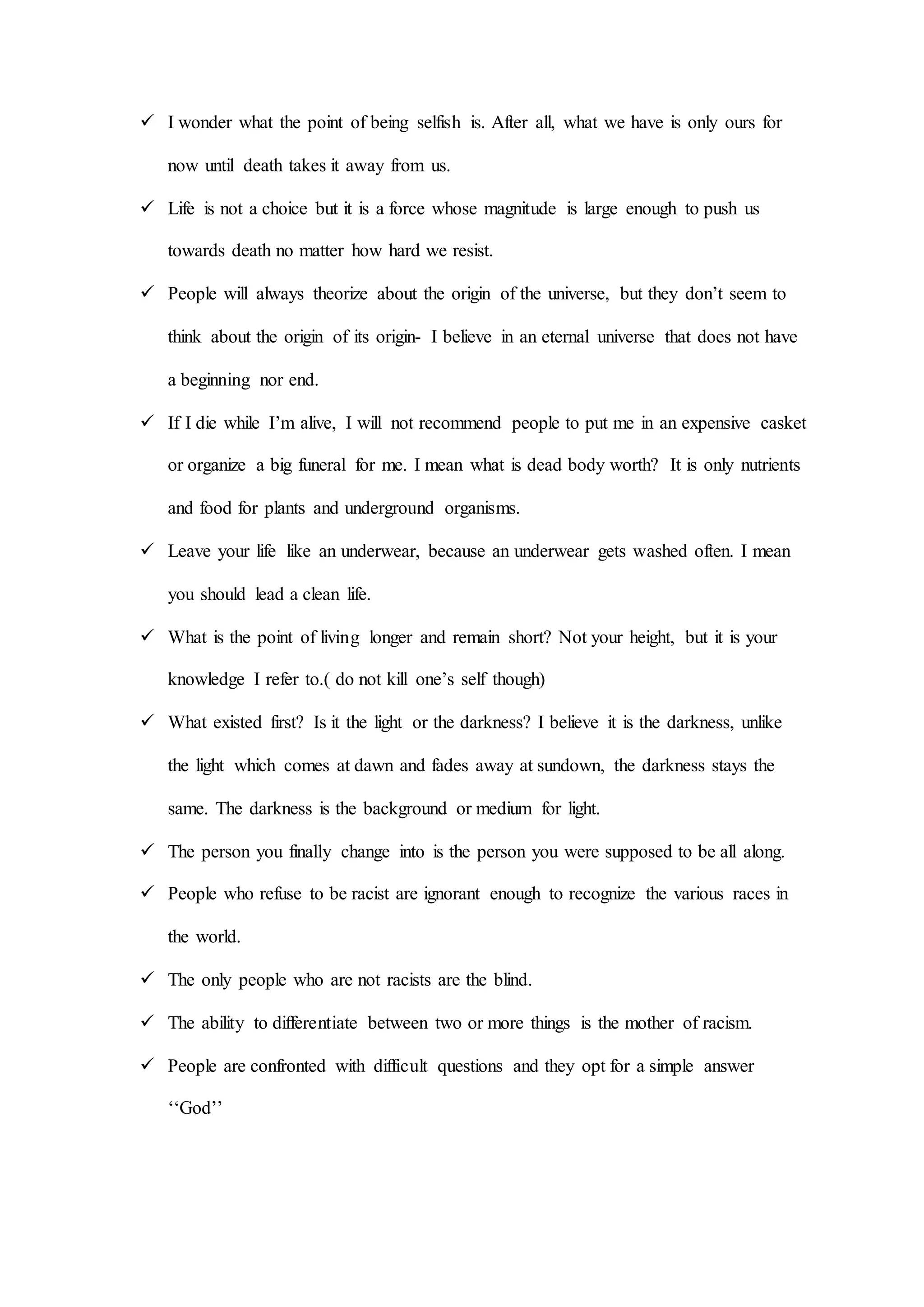  I wonder what the point of being selfish is. After all, what we have is only ours for
now until death takes it away from us.
 Life is not a choice but it is a force whose magnitude is large enough to push us
towards death no matter how hard we resist.
 People will always theorize about the origin of the universe, but they don’t seem to
think about the origin of its origin- I believe in an eternal universe that does not have
a beginning nor end.
 If I die while I’m alive, I will not recommend people to put me in an expensive casket
or organize a big funeral for me. I mean what is dead body worth? It is only nutrients
and food for plants and underground organisms.
 Leave your life like an underwear, because an underwear gets washed often. I mean
you should lead a clean life.
 What is the point of living longer and remain short? Not your height, but it is your
knowledge I refer to.( do not kill one’s self though)
 What existed first? Is it the light or the darkness? I believe it is the darkness, unlike
the light which comes at dawn and fades away at sundown, the darkness stays the
same. The darkness is the background or medium for light.
 The person you finally change into is the person you were supposed to be all along.
 People who refuse to be racist are ignorant enough to recognize the various races in
the world.
 The only people who are not racists are the blind.
 The ability to differentiate between two or more things is the mother of racism.
 People are confronted with difficult questions and they opt for a simple answer
ʻʻGod’’
 