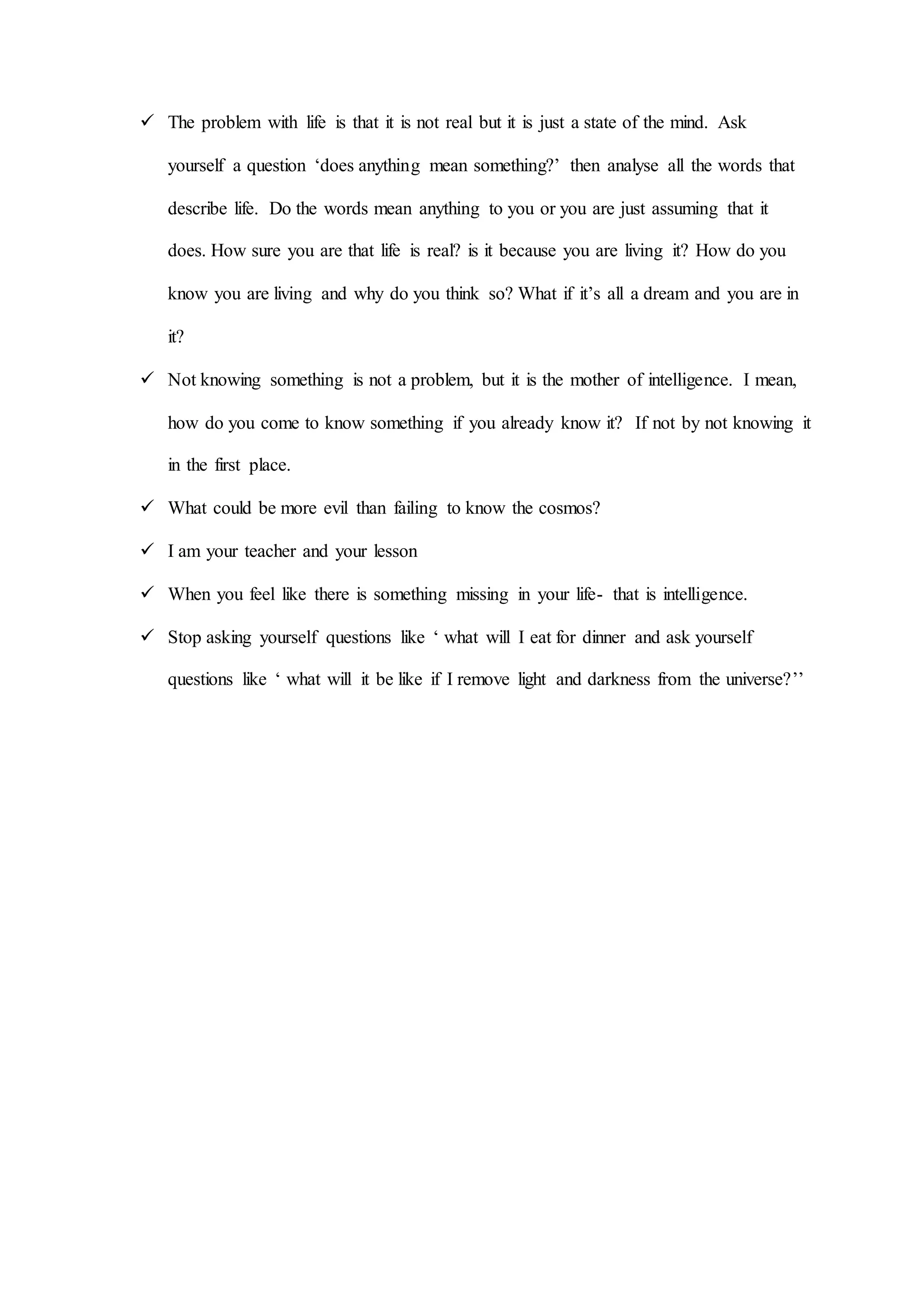  The problem with life is that it is not real but it is just a state of the mind. Ask
yourself a question ‘does anything mean something?’ then analyse all the words that
describe life. Do the words mean anything to you or you are just assuming that it
does. How sure you are that life is real? is it because you are living it? How do you
know you are living and why do you think so? What if it’s all a dream and you are in
it?
 Not knowing something is not a problem, but it is the mother of intelligence. I mean,
how do you come to know something if you already know it? If not by not knowing it
in the first place.
 What could be more evil than failing to know the cosmos?
 I am your teacher and your lesson
 When you feel like there is something missing in your life- that is intelligence.
 Stop asking yourself questions like ‘ what will I eat for dinner and ask yourself
questions like ‘ what will it be like if I remove light and darkness from the universe?’’
 