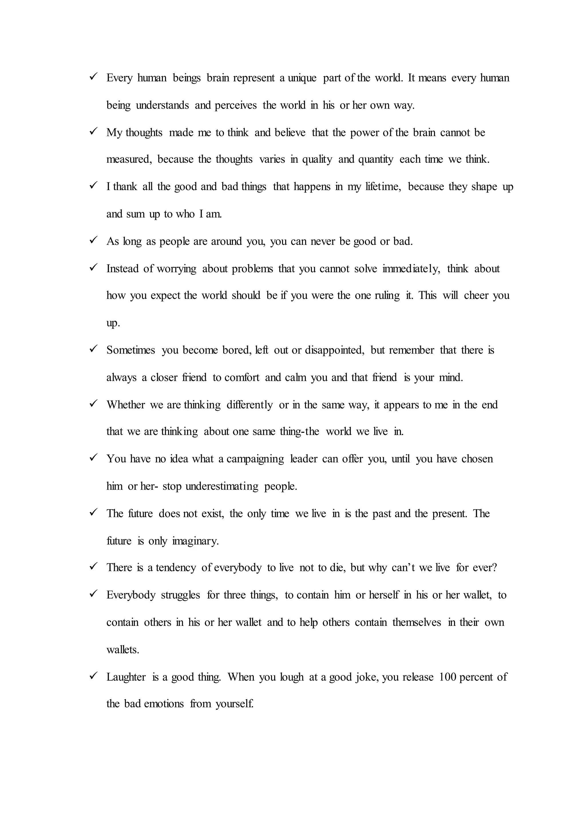  Every human beings brain represent a unique part of the world. It means every human
being understands and perceives the world in his or her own way.
 My thoughts made me to think and believe that the power of the brain cannot be
measured, because the thoughts varies in quality and quantity each time we think.
 I thank all the good and bad things that happens in my lifetime, because they shape up
and sum up to who I am.
 As long as people are around you, you can never be good or bad.
 Instead of worrying about problems that you cannot solve immediately, think about
how you expect the world should be if you were the one ruling it. This will cheer you
up.
 Sometimes you become bored, left out or disappointed, but remember that there is
always a closer friend to comfort and calm you and that friend is your mind.
 Whether we are thinking differently or in the same way, it appears to me in the end
that we are thinking about one same thing-the world we live in.
 You have no idea what a campaigning leader can offer you, until you have chosen
him or her- stop underestimating people.
 The future does not exist, the only time we live in is the past and the present. The
future is only imaginary.
 There is a tendency of everybody to live not to die, but why can’t we live for ever?
 Everybody struggles for three things, to contain him or herself in his or her wallet, to
contain others in his or her wallet and to help others contain themselves in their own
wallets.
 Laughter is a good thing. When you lough at a good joke, you release 100 percent of
the bad emotions from yourself.
 