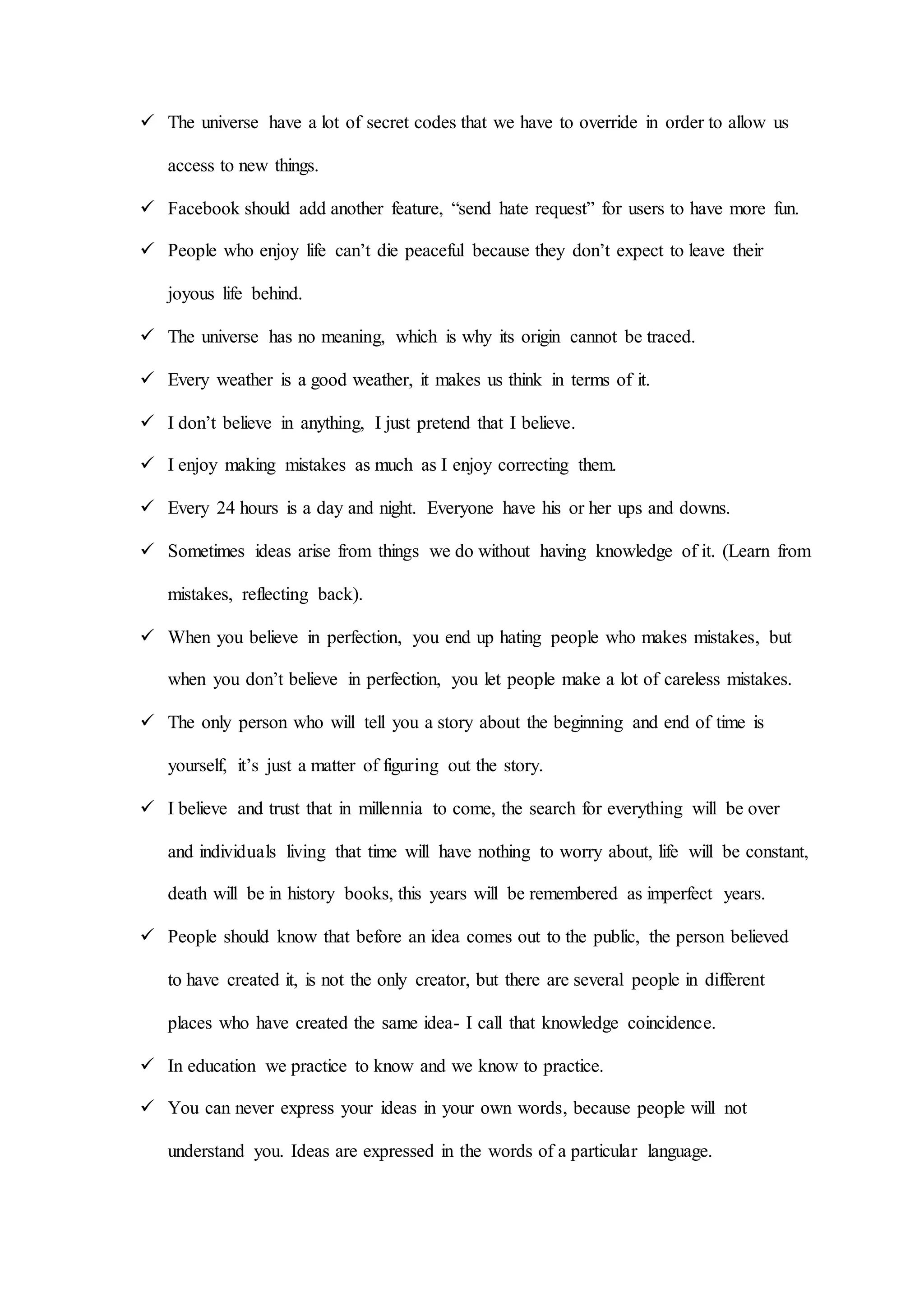  The universe have a lot of secret codes that we have to override in order to allow us
access to new things.
 Facebook should add another feature, “send hate request” for users to have more fun.
 People who enjoy life can’t die peaceful because they don’t expect to leave their
joyous life behind.
 The universe has no meaning, which is why its origin cannot be traced.
 Every weather is a good weather, it makes us think in terms of it.
 I don’t believe in anything, I just pretend that I believe.
 I enjoy making mistakes as much as I enjoy correcting them.
 Every 24 hours is a day and night. Everyone have his or her ups and downs.
 Sometimes ideas arise from things we do without having knowledge of it. (Learn from
mistakes, reflecting back).
 When you believe in perfection, you end up hating people who makes mistakes, but
when you don’t believe in perfection, you let people make a lot of careless mistakes.
 The only person who will tell you a story about the beginning and end of time is
yourself, it’s just a matter of figuring out the story.
 I believe and trust that in millennia to come, the search for everything will be over
and individuals living that time will have nothing to worry about, life will be constant,
death will be in history books, this years will be remembered as imperfect years.
 People should know that before an idea comes out to the public, the person believed
to have created it, is not the only creator, but there are several people in different
places who have created the same idea- I call that knowledge coincidence.
 In education we practice to know and we know to practice.
 You can never express your ideas in your own words, because people will not
understand you. Ideas are expressed in the words of a particular language.
 